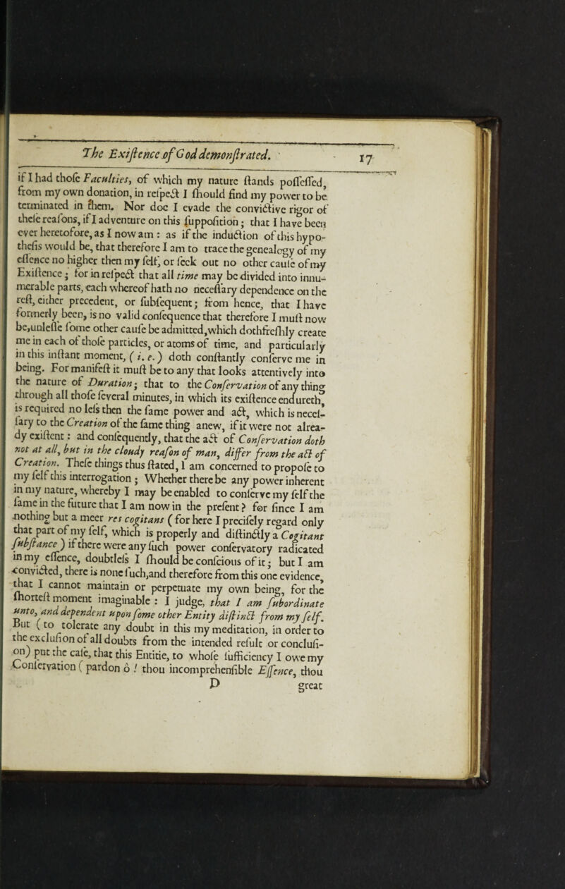 if I had thole Tacuities > of which my nature (lands poflefled, from my own donation, in reipea I fliould find my power to be terminated in them. Nor doc I evade the conviflive ri^or of thelereafons, if I adventure on this fuppofition; that I have been ever heretofore, as I now am: as if the indudion of this hypo- thefis would be, that therefore I am to trace the genealogy of my eflence no higher then my lHt, or feck out no other caule of my Exifiencc • lor in rel'pea that all time may be divided into innu¬ merable parts, each whereof hath no neceflary dependence on the reft, either precedent, or fubfequent; from hence, that I have formerly been, is no valid confequence that therefore I mud now be,unlefle fame other caufe be admitted,which dothtrcflily create me in each of thole particles, or atoms of time, and particularly in this indant moment, ( i, e.) doth condantly conferve me in being. For manifed it mud be to any that looks attentively into the nature of Duration - that to the Confervation of any thin°r through all thofe feveral minutes, in which its exidenceendurertf is required nolelsthen the lame power and aft, which is need* iary to the Creation of the lame thing anew, if it were not alrea- y cxident. and conlequently, that the aft of Confervation doth not at all, but in the cloudy reafon of man, differ from the all of Creation. Thefc things thus dated, 1 am concerned to propole to my lelt this interrogation ; Whether there be any power inherent in my nature, whereby I may be enabled to confervc my felf the lame in the future that I am nowin the prelent? for fince I am nothing but a meer ret cogitans ( for here I precifely regard only that part of my felf, which is properly and didinftly a Cogitant jubjtance) if there were any fuch power confervatory radicated in my eflence, doubtlcls I fhould beconfcious of it j but I am convicted, there is none 1 uch,and therefore from this one evidence, that I cannot maintain or perpetuate my own being, for the lnorted moment imaginable : I judge, that I am fubordinate unto and dependent uponfome other Entity di/lintt from my felf. ut (to tolerate any doubt in this my meditation, in order to the exdufion of all doubts from the intended refult orconclufi- onj put me calc, that this Entitle, to whole iufficicncy I owemy Conlciyation ( pardon 6 / thou incomprehenfible Efence, thou P great