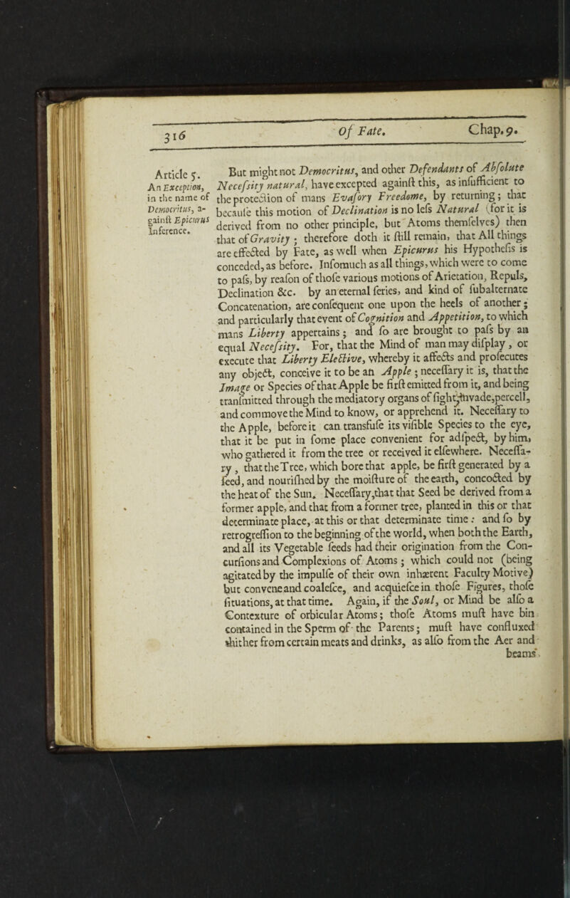 Article <. Bat might not Democritus, and other Defendants of Ahf date An Except!*, Necessity natural, have excepted againft this, as inefficient to in the name of theprotection of mans Evafory Freedome, by returning; that Democritus, a- beoiule this motion of Declination is no lefs Natural (for it is gainft dcriveti from no other principle, but Atoms themfelves) then that of Gravity • therefore doth it ftill remain, that All things are effe&ed by Fate, as well when Epicurus his Hypothefis is conceded,as before. Infomuch as all things, which were to come to pals, by reafon of thofe various motions of Arietation, Repuls, Declination &c. by an eternal feries, and kind of iubalternate Concatenation, are confequent one upon the heels of another; and particularly that event of Cognition and Appetition, to which mans Liberty appertains; and fo are brought to pals by an equal Necefsity. For, that the Mind of man may difplay , or execute that Liberty Flettive, whereby it affe&s and profecutes any object, conceive it to be an Apple • neceffary it is, that the Image or Species of that Apple be firft emitted from it, and being tranfmitted through the mediatory organs of fightjtavade,percell, and commovethe Mind to know, or apprehend it. Neceffary to the Apple, before it can transfufe itsvifible Species to the eye, that it be put in fome place convenient for adl'peft, by him, who gathered it from the tree or received it elfewhcre. Neceffa- ry, that the Tree, which bore that apple, be firft generated by a feed, and nourifhedby the moiftureof the earth, concofted by the heat of the Sun. Neceffary,that that Seed be derived from a former apple, and that from a former tree, planted in this or that determinate place, at this or that determinate time; and fo by retrogreflion to the beginning of the world, when both the Earth, and all its Vegetable feeds had their origination from the Con- curfions and Complexions of Atoms; which could not (being agitated by the impulfe of their own inherent Faculty Motive) but convcncandcoalefce, and acquiefcein thofe Figures, thole fituations, at that time. Again, if the Soul} or Mind be alio a Contexture of orbicular Atoms; thofe Atoms muft have bin contained in the Sperm of- the Parents; muft have confluxed %hither from certain meats and drinks, as alfo from the Aer and beams.