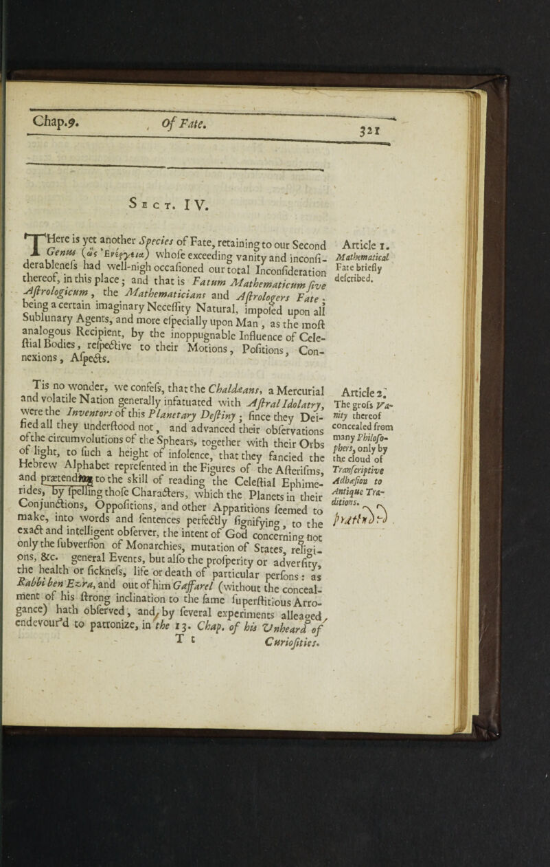 Sect. IV. 7 ' ?n° her StmV °f Fate> rctaMng to our Second Article j. J L\enHSr \aflEn?'yita') whole exceeding vanity and inconfi- Mathematical derablenefs had well-nigh occafioned our total Inconfideration thereof, in this place; and that is Fatum Alathematicum five drfcr,bed‘ sljrrologicttm, the Mathematician* and Afiroloeen Fate ■ bangacertam imaginary Necefficy Natural, impoled upon all Sublunary Agents, and more elpecially upon Man, as the moft analogous Recipient, by the inoppugnable Influence of Cele- ft.alBodies, relpeaive to their Motions, Pofltions, Con- nexions, Afpe&s. * Tis no wonder, we confefs, that the Chaldtans, a Mercurial and volatile Nation generally infatuated with jiftralIdolatry were the Inventors of this Planetary Defliny ; fmee they Dei¬ fied all they understood not, and advanced their obfervations °i the circumvolutions of the Sphears, together with their Orbs ot light, to Inch a height of infolence, that they fancied the Hebrew Alphabet reprefented in the Figures of the Afterifms and Pigendtog to the skill of reading the Celeftial Ephime- rides, by Ipelling thofe Charafters, which the Planets in their Conjunctions, Oppohtions, and other Apparitions feemed to make, into words and fentences perfe&ly fianifvino to the exaa and intelligent obferver, the intent of God concfrnina not only the lubverfion of Monarchies, mutation of States reh<d- pns, &c. general Events, but alfo the profperity or adverh?v thr-°r lite °r death particular perfons : as Kahbt ben Ezra, and out of him Gafarel (without the conceal¬ ment of his ftrong inclination to the fame fupcrftitious Arro- gance) hath obferved, and, by feveral experiments alleaoed endevourd to patronize, in the 13. Chap, of his Vnheardof ^ c Cnriofties. Article 2.' The grofs Va¬ nity thereof concealed from many Vhilofo- fhers3 only by th.e cloud of Tranfcriftive Adbtejiou to Antique Tra¬ ditions. f_