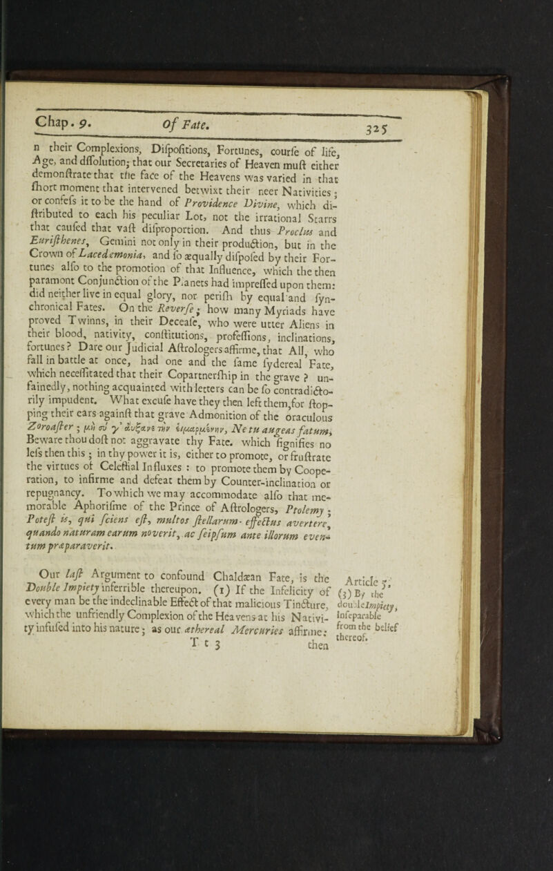 n their Complexions, Difpofitions, Fortunes, courfe of life, .Age, and dflolution; that our Secretaries of Heaven muft either demonftrate that the face of the Heavens was varied in that fhort moment that intervened betwixt their neer Nativities; or confefs it to be the hand of Providence Divine, which di- ftributed to each his peculiar Lot, not the irrational Starrs that caufed that vaft dilproportion. And t\\us Freelus and Eurifthenes, Gemini not only in their produdion, but in the Crown of L ac e demon id, and fo equally difpofed by their For¬ tunes alfo to the promotion of that Influence, which the then paramont Conjunction ot the Pianets had impreffed upon them: did neither live in equal glory, nor perifh by equal and fyn- chronical Fates. On the Reverfe • how many Myriads have proved Twinns, in their Deceafe, who were utter Aliens in their blood, nativity, conflitutions, profeflions, inclinations, fortunes? Dare our Judicial Aftrologersaffirme, that All, w'ho fall in battle at once, had one and the lame lydereal Fate, which necetfitated that their Copartnerfhip in the ^rave ? un- fainedly, nothing acquainted with letters can be fo contradicto¬ rily impudent. What excufe have they then left them,for flop¬ ping their ears againft that grave Admonition of the oraculous Zoroafter ; ydi <rJ y Ne tu augeas fat urn* Beware thou doft not aggravate thy Fate, which fignifies no lels then this ; in thy power it is, either to promote, or fruftrate the virtues ot Celeftial Influxes : to promote them by Coope¬ ration, to infirme and defeat them by Counter-inclination or repugnancy. Towhichwemay accommodate alfo that me¬ morable Aphorifme of the Prince of Aftrologers, Ptolemy ; Potefi is, cjui feiens eft, mult os ftellarum- efellas avert ere* quando naturam earum noverit,.ac feipfum ante illorum even- turn praparaverit. 325 Our Lift Argument to confound Chaldean Fate, Is the Article- Double Impiety inferrible thereupon. (1) If the Infelicity of (})By the* every man be the indeclinable EffeCt of that malicious Tin&ure, doubl Umpiay, which the unfriendly Complexion of the Heavens-at his Nativi- InFeparabIe ty infufed into his nature; as our athereal Mercuries affirme • f[ocn ^ 1 c 3 chen