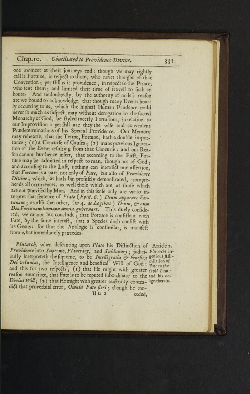 Chap.to. Conciliatedto Providence Divine» 351 one moment at their journeys end: though we may rightly call it Fortune, in refpeft to them, who ncvet thought of that Convention; yet ftillis it providence, in relpebt to the Prince, who lent them; and limited their time of travell to fuch an houre* And undoubtedly, by the authority of no lefs realbn are we bound to acknowledge, that though many Events hour¬ ly occurring to us, which the higheft Human Prudence could never lb much as fufpebt, may without derogation to the lacred Monarchy of God, be ftyled meerly Fortuitous, in relation to our Jmprovifion : yetftill are they the wile and convenient Predeterminations of his Special Providence. Our Memory may rehearfe, that the Terme, Fortune, hath a double impor¬ tance ; (1) a Concurfe of Caul'es ; (2) mans previous Ignora- tion of the Event refulting from that Concurfe : and our Rea- fon cannot bur hence inferr, that according to the Firft, For¬ tune maybe admitted in relpebt toman, though not of God ; and according to the Laft, nothing can interdict our aflertion^ that Fortune is a part, not only of Fate, but alfo of Providence Divine, which, as hath bin profufely demonftrated, compre¬ hends all occurrences, as well thofe which are, as thofe which are not previfedby Man. And in this fenfe only are we to in¬ terpret that fentence of Plato ( Epifi. 6.) Deum apparare For- tunam ; as alfo that other, {in 4. de Legibus ) Deum, & cum Deo Fortunamhumana omnia gulernare. This duely confide- red, we cannot but conclude; that Fortune is confident with Fate, by the fame intereft, that a Species doth conlift with its Genus: for that the Analogie is confimilar, is manifeft from what immediately precedes. Plutarch, when defcanting upon Plato his Diftin&ion of Article 2. Providence into Supreme, Planetary, and Sublunary ; judici- Flu'archs in- bully interpreteth the fupreme, to be Intelligentia & benefica 8enio.us-Affi* Dei voluntas ^ the Intelligence and benefkal Will of God : *h- and this for two refpe&s; (1) that He might with greater civil*Law: reafon enunciate, that Fate is to be reputed fubordinate to the and his de- Divine Will • (3) that He might with greater au&ority contra- fign therein. di& chat proverbial error. Omnia Fato fieri • though he con- 11 u 2 , ceded,