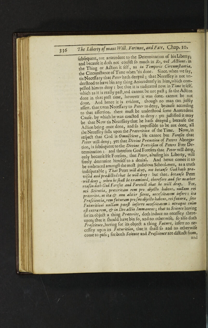 fubfequent, not antecedent to the Determination of his Liberty; and becaufe it doth not confift fo much in Re, vel Atttone, m the ThinCT or Adtion it felf, as in Temporis Circumflantia, the Circumftance of Time when Vis done. Since, when we iay, tis Neceffary that Peter hath denyed ; that Neceflftty is not un¬ der flood to have bin any thing Antecedently in him,which com¬ pelled him to deny : but that it is radicated now in Time it ieli, which as it is really paft,and cannot be not paft ; to the Adion done in that pall: time, however it was done, cannot be not done. And hence it is evident, though no man can juftiy affert, thattwas NecctTary to Peter to deny, becaufe according to that afl'ertion, there muft be underftood fome Antecedent Caufe, by which he was coaaed to deny: yet juftihed it may be that Now tis Neceflary that he hath denyed; becaufe the Adlion beincr once done, andfo impoiliblc to be not done, all the Neceility falls upon the Pretention of the Time. Now, in rdhea that God is Omnifcient, He cannot but Forefee that Peter will deny; yet that Divine Prenotion of Peters Abnega¬ tion is fubfequent to the Divine Previfion of Peters Free De¬ termination : and therefore God Forefees that Peter-will deny onlv becaufe He Forefees, that Peter, abufinghis Liberty, will freely determine himfelf to a denial. And hence comes it to be embraced amongft the moft judicious School-men, as a truth indifputable • That Pact will den), not becaufe God hath pre- vifed and predicted that he will deny: but that, becaufe Peter ■will deny when he Jhall be examined, therefore and for no other reafon doth God Forefee and Foretell that he will deny. For, uti Scientia, pratcritam rem pro objetlo habens, nullam rev prater it a, ut it a & non alit'er fieret, necefsitateminfert: tta Prafcientia, remfuturam prof %o objefto habens, reifutura, five Futuritioni nullam potejl inferre necefsitatem : utraque emm efl extra rem, & in Deo attio Immanent; that as Science having foritsobjeft a thing Preterite, doth induce no neceffity there¬ upon- that it Oaould have bin fo, and no otherwife, fo alio doth Prafcience,having for its objedt a thing Future mferr no ne- ccifity upon its Futnrition, that it fliall fo and no otherwiie come to pais; for both Science and Prafcience are diftinft from.