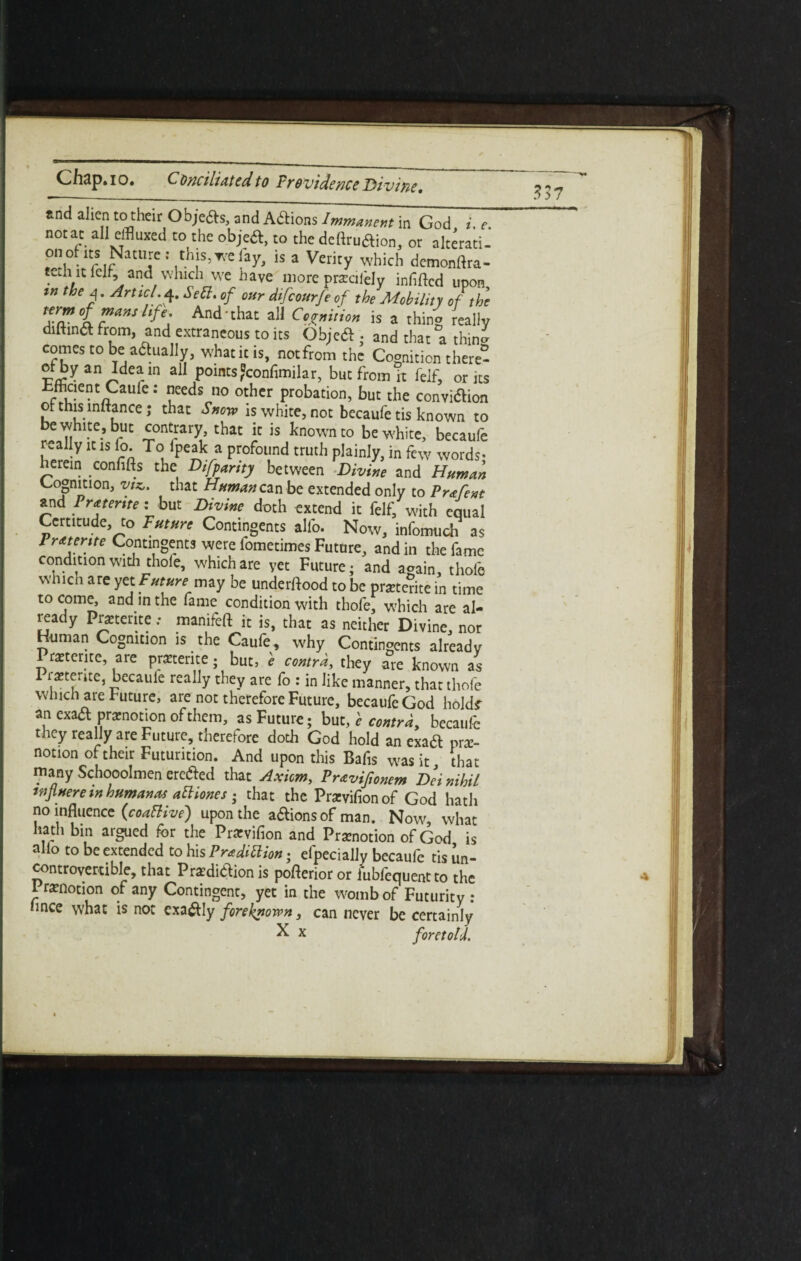 vine. *nd alien to their Objefts, and Aftions Immanent in God i. e. not at all effluxed to the objeft, to the deflruaion, or alterati- onofits Nature: this, we fay, is a Verity which demonrtra- tethit ielf, and which we have more pracifely infifted upon tn the A. Art tel. 4. Sett, of our difeourfeof the Mobility of the term Of mans Itfe And that all Coition is a thing really diftina from, and extraneous to its Objeift,. and that a thin* comes to be a£hia]ly, what it is, notfrom the Cognition there- ot by an Idea in all points?confimilar, but from it felf, or its r u'entnCaU C ■’ feds 110 othcr probation, but the conviflion of this inftance; that Snow is white, not becaufe tis known to be white, but contrary, that ic is known to be white, becaufe really it is lo. To lpeak a profound truth plainly, in few words- herein confifts the Difpartty between Divine and Human ^°§nrn> Vfz c iat Human can be extended only to Frafent and Preterite: but Divine doth extend it felf, with equal Certitude, to Future Contingents alio. Now, infomuch as Fratente Contingents were fometimes Future, and in the fame condition with thole, which are yet Future • and acrain, thole wmch are yet Future may be understood to be preterite in time to come, and in the lame condition with thole, which are al¬ ready Preterite; manifeft it is, that as neither Divine, nor Human Cognition is the Caufe, why Contingents already Preterite, are preterite; but, e contra, they are known as I retente, becaule really they are fo : in like manner, that thole which are Future, are not therefore Future, becaufe God hold? an exaa promotion of them, as Future; but, e contra, becaufe they really are Future, therefore doth God hold an exad pre¬ notion of their Futurition. And upon this Bafis was it that many Schooolmen erefted that Axiom, Prtvifonem Dei nihil wfluereinhumane attiones ; that the Previfionof God hath no influence {coattive) upon the aaionsof man. Now, what hath bin argued for the Previfion and Prenotion of God is alio to be extended to his Pradittion; efpecially becaufe tis in¬ controvertible, that Prediaion is pofterior or fubfequentto the I renotion of any Contingent, yet in the womb of Futurity : nnce what is not exaaiy foreknown, can never be certainly X x foretold,