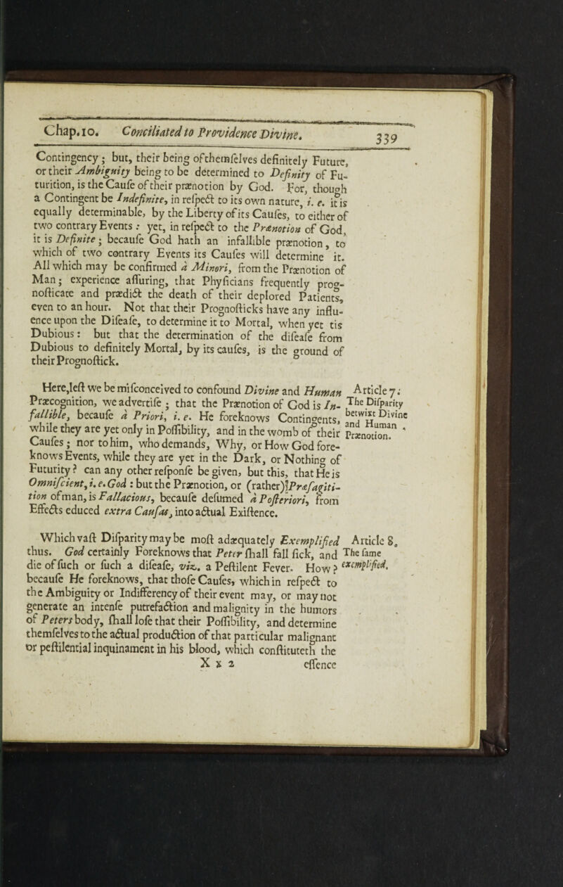 Contingency ; but, their being ofthemfelves definitely Future, or their Ambiguity being to be determined to Definity ofFu- turieion, is the Caufe of their promotion by God. For, though a Contingent be Indefinite, in refpeft to its own nature//, e. ius equally determinable, by the Liberty of its Caufes, to either of two contrary Events ; yet, in refpcdt to the Pr&notion of God, it is Definite ; becaufe God hath an infallible praenotion, to which of two contrary Events its Caules will determine* it. All which may be confirmed a Minori, from the Pramotion of Man; experience alluring, that Phyficians frequently pro^- nofticate and praedi6t the death of their deplored Patients, even to an hour. Not that their Prognofticks have any influ¬ ence upon the Difeafe, to determine it to Mortal, when yet tis Dubious: but that the determination of the difeafe from Dubious to definitely Mortal, by its caufes, is the oround of their Prognoftick. ° Here,left we be mifeonceived to confound Divine and Human Article 7; Precognition, we advertife ; that the Prenotion of God is In- TheDirPamy fallible, becaufe d Priori, i. e. He foreknows Continents, bet,w‘i? Divinc while they are yet only in PofTibility, and in the womb of°their PrenotLT 4 Caufes; nor to him, who demands. Why, or How God fore¬ knows Events, while they are yet in the Dark, or Nothing of Futurity? can any other refponfe be given, but this, that He is Omnifcient,i. e. God : but the Prenotion, or (rather)\Pr&fa<(iti- tion of man, is Fallacious, becaufe defumed d Pofieriori, from Effe&$ educed extra Caufasi into actual Exiftence. Which vaft Difparitymay be moft adequately Exemplified Article 2e thus. God certainly Foreknows that Peter {hall fall fick, and Tfie fame die offuch or fuch a difeafe, viz,, a Peftilent Fever. How > becaufe He foreknows, that thofe Caufes, which in refpedl to the Ambiguity or Indifferency of their event may, or may not generate an intenfe putrefa&ion and malignity in the humors of Peters body, fhall lofe that their Poflibility, and determine themfelves to the a<ftual produ&ion of that particular malignant or peftilential inquinament in his blood, which conftitutcth the X x 2 effence