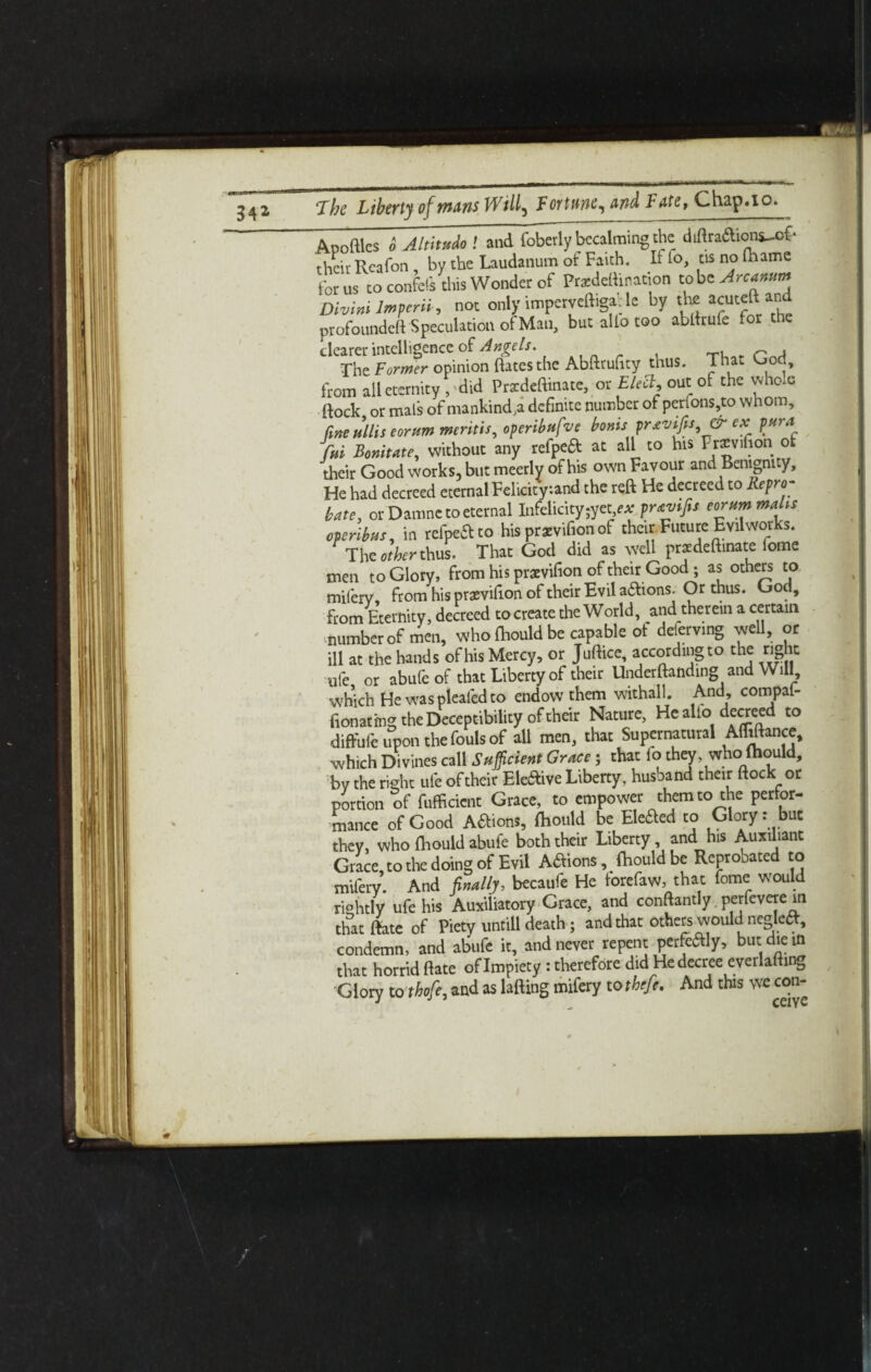 A.poftlcs o AltityJo ! and foberly becalming the diftraaions-of- their Reafon , by the Laudanum of Faith. If to, ns no Ihame for us to confeis this Wonder of Przdeftination tobz Arcanum Divini Imperii , not only imperveftiga: le by the an“ profoundeft Speculation of Man, but alio too abilrufe for the clearer intelligence of Angels. , T. p.j The Former opinion dates the Abftrufity thus. Thac God, from all eternity , did Prxdeftinate, or Elect, out of the whole flock or mals of mankinds definite number of perfons,to whom, fine Ms eornm mentis, operibtifve bonis prxvifis & ex pura fui Bonitate, without any refpeft at all to his Fncvifion ot their Good works, but meerlv of his own Favour and Benignity, He had decreed eternal Felicity.and the reft He decreed to Repro¬ bate, or Damne to eternal Infelicity ex prtvifis eorum males operibus, in refpe&to his praevifion of their. Future Evil works. The other thus. That God did as well pratdeftinate fome men to Glory, from his pratvifion of their Good; as others to milerv, from his praevifion of their Evil aftions. Or thus. God, from Eternity, decreed to create the World, and therein a certain number of men, who (hould be capable of deferving well, or ill at the hands ofhis Mercy, or Juftice, accordmgto the right ufe ct abufe of that Liberty of their Undemanding and Will, which Hewaspleafedto endow them withall. And, compai- fionatmg the Deceptibility of their Nature, He alio decreed to diffufe upon the fouls of all men, that Supernatural Advance, which Divines call Sufficient Grace; that io they who Ihould, by the right ufe of their EUaive Liberty, husband their (lock or portion of fufficient Grace, to empower them to the perfor¬ mance of Good Aftions, fhould be Elefted to Glory: but they, who Ihould abufe both their Liberty, and his Auxiliant Grace, to the doing of Evil Addons, Ihould be Reprooated to mifery. And finally, becaufe He torefaw, that fome would riehtly ufe his Auxiliatory Grace, and conftantly. perfevere in that (late of Piety untill death ; and that others would negkft, condemn, and abufe it, and never repent pertly, but die in that horrid flate of Impiety: therefore did He decree everlafting Glory to thofe, and as lading mifery tothefe. And this we con-