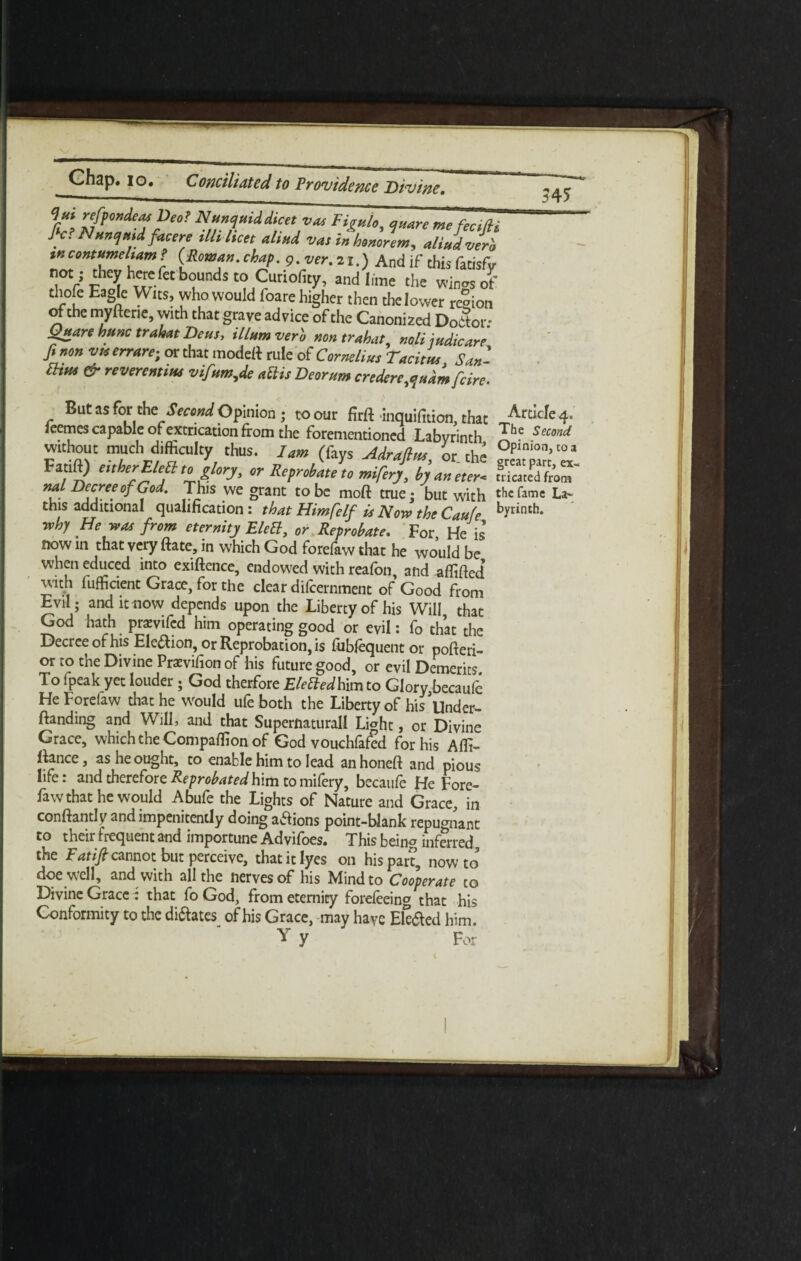 ‘Jut refpondeas Deo! Nuncpuiddicet vm Tioulo quart me ferUH fie? Nancyaid facere illi licet aliad vat in honorem, aliadverb tr. contumeliam ! (Roman.chap, g.ver.21.) And if this fatisfy not; they herefet bounds to Curioficy, and lime the winos of thofe Eagle Wtts, who would foare higher then the lower region of the myftene, with that grave advice of the Canonized Doctor; Qnare hunc trahat Deus, ilium verb aontrahat, r.oli indicate finon vu err arc-, or that model* rule of Cornelius Tacitm San- a,m & reveremim vifam,de aUis Deoram credere,a adm feire. ‘ . • \ But as for theSecond Opinion; to our firft inquifition, that Articfe4, ieemes capable of extrication from the forementioned Labyrinth The Second wuhout much difficulty thus. Iam (fays Adrafins, or. the Fauft) either Elett to glory, or Reprobate to mifery, byaneter< licated from nal Decree of God. This we grant to be moft true; but with the fame La* this additional qualification : that Himfelf is Now the Caufe byrinth‘ why He was from eternity EleS, or Reprobate. For He is now in that very ftate, in which God forefaw that he would be when educed into exiftence, endowed with reafon, and affilted’ with fufficient Grace, for the clear difeernment of Good from Evil; and it now depends upon the Liberty of his Will that God hath prawifed him operating good or evil: fo that the Decree ofhisEle&ion, or Reprobation, is fiibfequentor pofteri- or to the Divine Prxvifion of his future good, or evil Demerits To fpeak yet louder ; God therfore Elettedhim to Glory becaufe He Forelaw that he would ufeboth the Liberty of his'llnder- ftanding and Will, and that Supernatural! Light, or Divine Grace, which the Compaffion of God vouchfafed for his Affi- ftance, as he ought, to enable him to lead anhoneft and pious life: and therefore Reprobated him to milery, becaufe He Fore¬ faw that he would Abufe the Lights of Nature and Grace, in conftantly and impenitently doing aaions point-blank repugnant to their frequent and importune Advifoes. This being inferred the Fatift cannot but perceive, that it lyes on his part, now to doe well, and with all the nerves of his Mind to Cooperate to Divine Grace : that fo God, from eternity forefeeing that his Conformity to the di&ates of his Grace, may have Ele&ed him. Y y For s