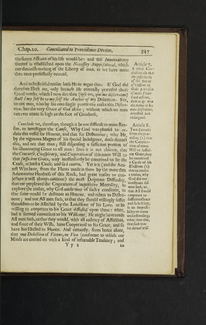 the future A&ions of his life would be: and the bnmiit ability thereof is eftablifhed upon the Neceffity Suppofitional, which Article 7. can diminifh nothing of the Liberty of mafl, as we have more A t.hird iCor' then once profefledly evinced. clu(ion,viz th.tt 1 J the poftmority And as little folid reafon hath He to argue thus. If God did ofEtefiron to there tore Elect me, only becaule He eternally praevi'fcd thofe G°ds ticn, but the very Grace of God alone ; without which no man °'~VH Difmtwr.; detedted and redargued. can ever attain lo high as the foot of Goodnefs. Conclude we, therefore; though it be not difficult to mans Rea- Article 8. ^ > LJ -- *■ - ' o •_ fon, to inveftigate the Caufe, Why God was pleated to or- Two Extract dain this velfel for Honour, and that for Dilhonour; why He, from che Prac' by the vigorous Magnet of his fpecial Indulgence, doth Attract ^eCoioe ^ this, and not that man ; Hill difpenfing a fufficient portion of !;0n of mans” his illuminating Grace to all men: hnce it is not obfcure, that Wiiltofuffid- thzConcurfe,Confpiracy, and Cooperation of this mans Will to ent Grace,may that fufficicnt Grace, may inoffenfivcly be conceived to be the be con5ejvfd, Caufe, at leaf! a Caufe, and fo e centra. Yet is it (and the Acu- Ek<W°(z) * teft Wits have, from the Flaws made in them by the more then that to render Adamantine Hardnefs of this Rock, had great realon to con- 3 reafon, why jefture it will always continue) the moft Defperate Difficulty, Goddj'dn0t that ere perplexed the Cogitations of itiquifitive Mortality, to men f ^ explore the reafon. Why God made men offucha condition, as SatM Hiould that lome would be deftinate to Honour, and others to Difho- cooperate to nour; and not All men fuch, as that they fhould willingly fuffer hifficiemGrace themfelves to be Alleged by the Loadftone of his Love, or be ?nd fobeEled; willing to cooperate to his Grace diffufed upon them: When, towns’ had it feemed convenient to his Wifdome, He might ha ve made underfhndingi All men liich,as that they would, with all ardency of Affedtion, other then this, and force of their Wills, have Cooperated to his Grace, and fo &*&&*>* have bin Ele&ed to Honor. And certainly, from hence alone, his that our Deletion of Virtue, or Vice (conforme to which our Minds are carried on with a kind of infcraable Tendency; and to