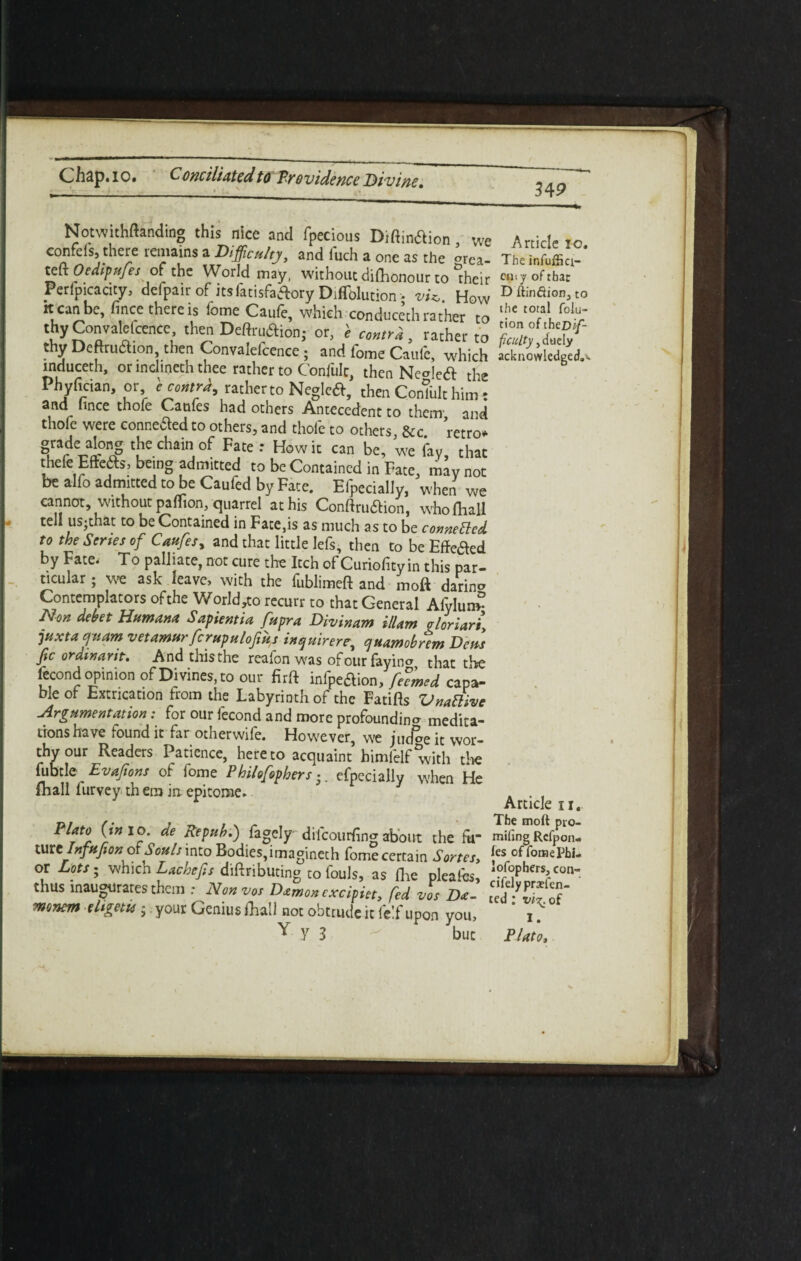 349 Notwithstanding this nice and fpecious Diftin&ion, we confefs, there remains a Difficulty, and iuch a one as the °rca teft Oedipufe, of the World may, without diflionour to “their Perlpicacity, defpair of itsfatisfaftory Diffolution •. vU. How it can be, fince there is iome Caufe, which con duceth rather to thy Convalefcencc, then Deftruftioh; or, e cmtrk, rather to thy Dcftruction, then Convalefcence; and fome Caufe, which mduceth, or inclineth thee rather to Confult, then Ne°!ca the Phyfician, or i contra, rather to Negieft, then Comult him: and hnce thofe Caufes had others Antecedent to them and thofe were connected to others, and thole to others &c retro. Tcvl0^ tCh&Y- ** : ,How ic * be, w, %,Tac thefe Effete, being admitted to be Contained in Fate, may not be a-lfo admitted to be Caufed by Face. Efpecially, when we cannot, without paflion, quarrel at his Conftru&ion, who (ball tell us-that to be Contained in Fate,is as much as to be cometted to the Series of Caufesy and that little lefs, then to be EMed by Fate, To palliate, not cure the Itch of Curiofity in this par¬ ticular; we ask leave, with the fublimeft and moft darino Contemplators of the World,to recurr to that General Afylun? Non debet Humana Sapientia fupra Divinam illam vloriari\ juxtaquam vetamurfcrupulofmy inquirerr, quamobrem Dens fic orawant. And this the reafon was ofour foyin* that the fecond opinion of Divines, to our firft infpeaion, feTmed capa¬ ble ot Extrication from the Labyrinth of the Fatifts Vnarfive Argumentation: for our fecond and more profoundino- medita¬ tions have found it far otherwife. Howrever, we jucfac it wor¬ thy our Readers Patience, hereto acquaint himfelf with the fubtle Evaftons of fome Philofophers •. efpecially when He fhall lurvey th em in epitome. Plato (in io. de Repub.) fagelydiicourfing about the ftr mtelnfnjion of Souls into Bodies,imagineth fome certain Sortes> or Lots; which Lachefis diftributing to fouls, as (lie pleafes, thus inaugurates them : Nonvos Damon cxcipiet, fed vos Da- mmem-ttigetu; your Genius rhall not obtrude it felf upon you, Y y j V Article io. The infuffici- cuiy of tbar D ftindion, to the total folu- tion of thzD 'f- fcutty, duely acknowledged.*. Article 11. The moft pio- miling Rcfpon- fes of fornePbi- lofophers, con- eifelypraefen- ted ; of I. Plato,