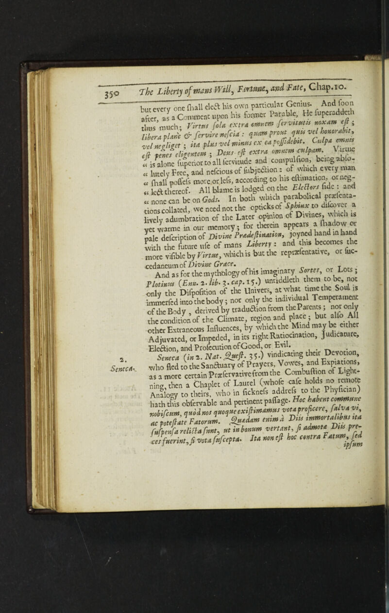 2. Seneca* but every one (hall deft his own particular Genius. And loon after 'as a Comment upon his former Parable, He fuperaddeth thus’much- Virttis (ola extra cmnem fervtmm noxam eft , libera ,la* & fervire nefeia: f pro* *™ vel honorabu, velnekitet ; ha pins vel tnmts ex eaccjftdebst. Culpa mutt ell teief eligemem ; Dots-eft extra rnnematlpam. Virtue « fcalone fuperior to all l’ervitude and compulfion, being able- « £SV Free, and nefeious of fubjecTion: of which every man « (hall poffcfs more or lefs, according to his eftimation, or i.cg- « lc6t thereof. All blame is lodged on the EleBerslide . and CI none can be on Gods. In both wluch_parabolical prxienta- tionscollated, weneednotthe optickso. Sphtnxco dilcover lively adumbration of the Later opinion of Divines, which is yet warme in our memory, for therein appears a ftudow or pale defeription of Divine Prtdefhnation, joyned hand in hand Ch the future ufe of mans Liberty : and this becomes the more vifible by Virtue, which is but the reprxlentative, or fuc- cedaneum of Divine Grace, And as for the mythology ofhis imaginary Senes, or Lots; Plotinus (Em.-t. iib-3.cap.il.) untiddleth them to be, not only the Difpofition of the Umvers, at what time the Sou, is immerfed into the body; nor only the individual Temperament oftheBody, derived by traduaion fromthe Patents; nor only the condition of the Climate, region and place ; but alio All other Extraneous Influences, by which the Mind may be cither Adjuvatcd, or Impeded, in its right Ratiocination, Judicature, Ele&ion, and Profecution of Good, or Evil. Seneca (ini. Nat.,$ueft. 35-) vindicating then Devotion, who fled to the Sanauary of Prayers Vowes, and Expiations, as a more certain Prsfervativefrom the Combuftion of Light¬ ning then a Chaplet of Laurel (whole cafe holds no remote Analogy to theirs, who in fichnefs addrefs to the Phyfician) hath this obfervable and pertinent paffage- Hoe habent comnttsne mbifetan, quodnos qmqtte exiftimamtts votaproficere, falva v, ac Left ate Fatorum. gttsdam emm a Dm tmrnortahbmna fjpejfa retinafnnt, tit inbonum vert ant, ft admota Dm pre- Jsfuerintj votafttfeepta. Jta non eft hoc contra