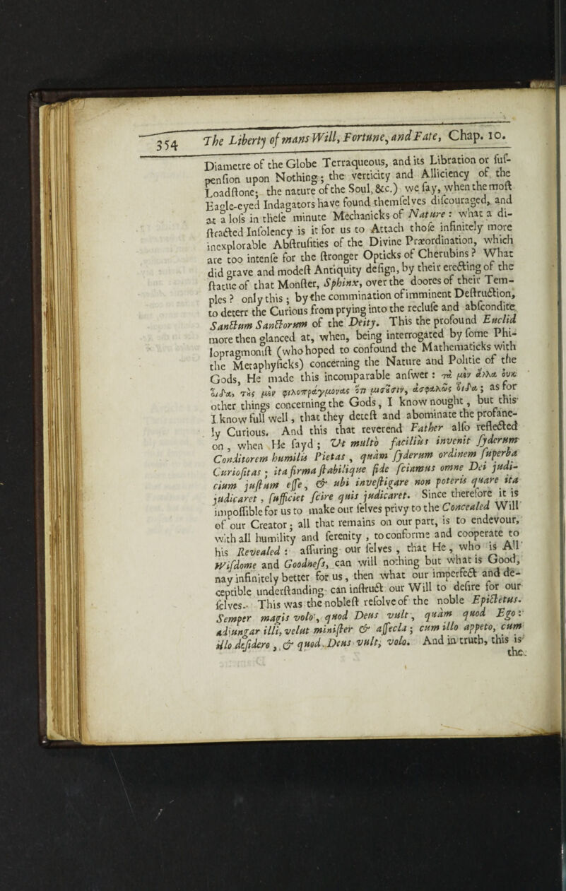 Diimctrc of the Globe Terraqueous, and its Libration or fuf- penfion upon Nothing ; the verticity and Alliciency of the Loadftone; the nature of the Soul, &c.) we fay, when the molt Ea°le-eved Indagators have found themlelves dilcouraged, and « a lols in thele minute Mechanics of Nature : what a di- ftraaed Infolency is it for us to Attach thole infinitely more mexplorable Abftrufities of the Divine Preordination which are too intenfe for the ftronger Opticks of Cherubins ? What did grave and modeft Antiquity defign, by their erefting of the ftatueof that Monfter, Sphinx, over the doores of their Tem¬ ples ? only this; by the commination of imminent Deltruction, to deterr the Curious from prying into the redufe and abfconditc SanElum Santlorum of the Deity. This the profound Euclid more then glanced at, when, being interrogated byfome I hi- lopragmonift (who hoped to confound the Mathematicks with the Metaphyficks) concerning the Nature and Politie of the Gods, He made this incomparable anfwer: ^ ovx. Zjfct, Vih t*v fitoirt&yi*ova.t o-n (urinv, btU; as for other things concerning the Gods, I know nought, but this* I know full well, that they deteft and abominate the profane¬ ly Curious. And this that reverend Father alio reflected on , when He fayd ; Vt multb facilius invent fydcrum- Conditorem bumilu Pietas , qudm fyderum ordmemjuperba, Curio fit as; itafirma ftabilique fide fciamus omne Da judi¬ cium juflum ejfe, & ubi invefiigare non poterts quare tta judicaret, fufficiet fcire quit judicaret. Since therefore it is impoffible for us to make our felves privy to the Concealed W ill of our Creator; all that remains on our part, is to endevour, with all humility and ferenity , toconforme and cooperate to his Revealed: affuring our felves , that He, who is A1 Wifdome and Goodnefs, can will nothing but what is Good, nay infinitely better for us, then what our imperfect and de¬ ceptive undemanding caninfirua our Will to defire for our felves. This was thenobleft relolveof the noble Epittetus. Semper magis volo\ quod Dens vult, qudm quod Ego: adwngar illi, velut minister & affecla; cumillo appeto, cum Uh dtfidero quod.Dens vult, volo. And in truth, this is'