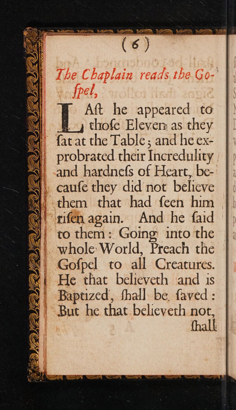  Aft he appeared to thofe Eleven as they | facat the Table; and he ex- | probrated their Incredulity and hardnefs of Heart, be- caufe they did not believe them that had feen him rifen again. And he faid to them: Going: into the whole World, Preach the Gofpel to all Creatures. He that believeth and 1s Baptized, fhal] be. faved: But he that belicyeth nor, fhall   Ws z se ¥. a SS” VG ys 7 LA i XO Pal OZ +a * ae a eee 3 — f ‘ ( | 