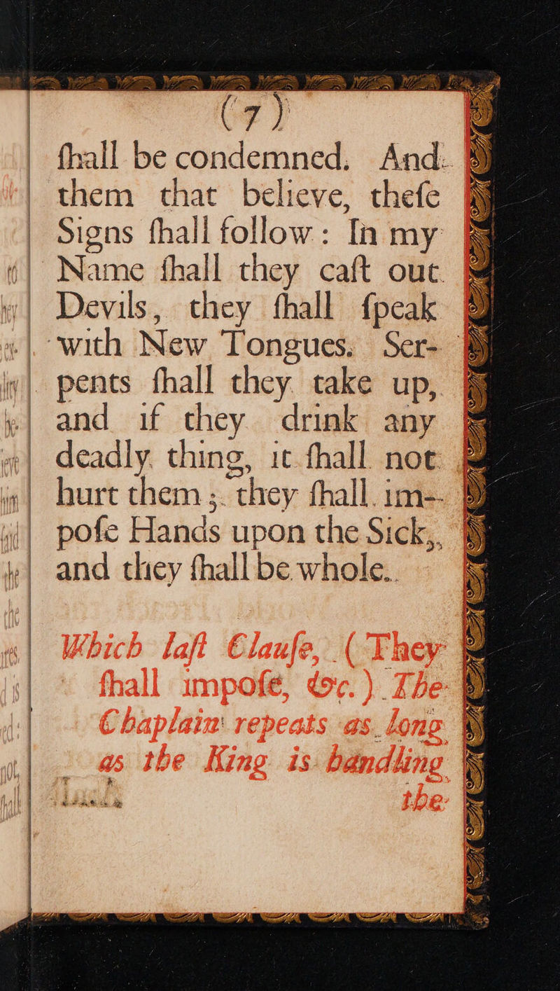   Rue = De REA RHE * ae Ress Hy Pie ~ ~ (              7) q fhall be condemned. And. ® them that believe, thefe Signs fhall follow: Ii my Name fhall they caft out. “| Devils, they fhall fpeak @ «| with New Tongues. Ser- iv| pents fhall they take up, @ »| and if they drink any &amp; “| deadly. thing, it fhall noc fam i» | burt them. they shall. im-. 9m | pofe Hands upon the Sick,, »| and they fhall be whole.  