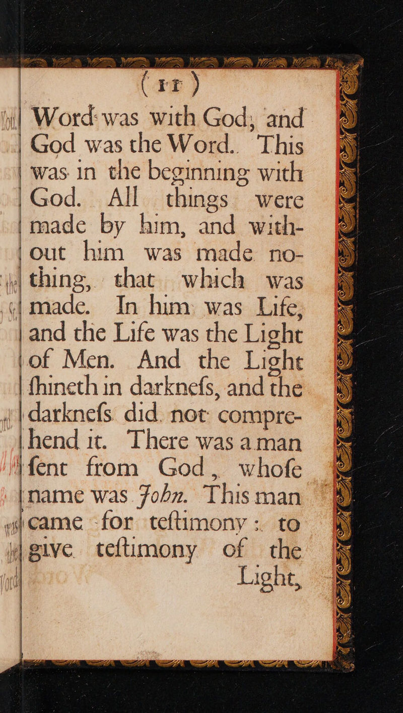  SS \ ea = Late trey | God was the Word.. Bie : was in the beginning with |God. All things were ‘made by him, and with- | out him was made no- . thing, that which was (jmade. In him was Life, | and the Life was the Light (of Men. And the Light : fhineth in darknefs, and the (| darknefs did. not compre- end it. There was aman }fent from God, whofe |name was Fohz. This man wjeame for teftimony: to give teftimony of the | Light,             4 ae Ge Oe ra ~— eM EG  