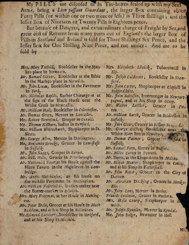 My ? ! L ITS arc difpofedf or in Tin-boxes fealed Tns, being a Lion pnffant Guardant, the larger Bos containing about] Forty Pills (or within one or two more or lefsj) is Three fhillh'i^s > and th^l Idler Box of Nineteen or Twenty Pills is Eighteen pence. But because of Dangers, and extraordinary charge of Fraighf by Sea.and great coft of Returns from many parts out of England * the larger Box of Pills in Scotland and Ireland is-fold for Three Shillings Six Pence, and the. leffer Box for One Shilling Nine Pence, and not under : And are to be fold by ■ * \ Hn.Mary TutbiK, Bookfeller its the Mar¬ ket-place in Yarmouth. Mr. Samuel Oliver, Bookleller at the Bible in the Market-place in Norwich, Mr, John Lucas, Eookfdier in the Pavement in Yor%, Mr, Nicholas Baylie, Barber Chirurgeon at the fign of the Black Horfe near the White Crofs in Ntwcajlie. Mr, william Hall, Bookfeller in Colechefitr, Mr, Thomas Green, Mercer in Lancafler. Mr. Robert Town fend, Draper its Coxdll. Mr. Thomas Kilburn, Sadler in Rumford. Mr. william Whitechurch, Shopkeeper in St. Neots. Mr, George Alien, Mercer in Darlington, Mr* Benjamin lbrao& Grocer in Low ff aft in Suffolk Mr, John Saggs, Cooper in Barnet, Mr, Will, Wells, Grocer in Peterborough, Mr, Nathaniel Sayer,at his House agamft the Mitre Tavern in the Highiireet ia Cam* bridge, Mr, Anth. Hut chiffon, at his houfe on the middle Pavement in Nottingham, Mr. william Fairchilde, Bodies-maker near the Bueeer-imrket in ipfmcb. Mrs. Mary Freeman, at her Houfe in Hunting- ton, Mr, Peter Dale, Grocer at his Houfe in Much Baddow, asd at h is Shop in Bellericay. Mr.Edmond z.cd;krry,Bookfelkr in Hertford, and at his Shop in Hit chin. Mrs. Elizabeth Livict^, Tobacconifl in Ely. Mr. Jofeph Caldecott, Bookfeller in Stam¬ ford. Mr. John Carter, Shopkeeper at CM ill in Bedfordshire. Mr. John Battifon, Ironmonger io Newport pagnel, and st his Shop in Olney. 1 Mr. Walter Let lice, Grocer in p0t+ ten. , Mr. william Burch, Grocer in Beldeffioti in Suffolk Mr. John Clear, Grocer in Bi?mp-Siu}J„, d. Mr. George Cclflon, Bookfeller next White-Hart Inn in Niwar^.\ -mm Mr. Thomas Palmer , Grpcer Wford ia Suffolk M' ' My. Samuel Penn, Hatter in Bedfon, Mr.Miles Corney in Penreth. Mr. Thorpe, at the Kings-Arms in Mallet,, Mr. Elijah Hunter, Shopkeeper in Consbj and st his Shop in Tatter Jail, Air. John Roper , G rOGcT ' in the City of Durham, Mr. Abraham Di effing , Grocer in Monk s- Ely. Mr. John Lone, Mercer ia Bedes. Francis Coalman, Grocer in Wooborn. Mrs. Hffee cowey, Shopkeeper ia with. Mr. Jofeph Sympfon, Mercer in Kendal, Mr. John Boffer^ Vewterer in mft.