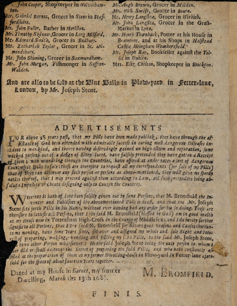 ton. Mr. Gabriel Barnes, Grocer In Stone in Staf- fordfljire. Mi, John Fuller, Barber in Harlflon. Mr, Timothy Spinner,Geoce.r in Long Milford, Mr.' Edward Smith, Grocer in Sudbury, Mr. Zichariih Taylor, Grocer in St^ tld- mondsbury, Mr. John Shiming, Grorer in Saxmundham, Mr. John Morgan, Tifhmonger in Saffron- Walden. Mr,. will. Swift, Grocer in Bourn, Mr. Henry Langflea, Grocer in Wisbich. Mr. John Langftea, Grocer in the Grais- Marfcetln Lynn, Mr. Henry Thornback, Potter at his Houfe in Braintree, and at his Shops in Halftead Caftle Heingham Weathersfieid. Mr. Jofeph Kay, Bookfeller agaiofl the Tol- fil in Dublin. Mrs. EliChilton, Shopkeeper in Stockton. Sms are alioto l>e Colo at tlje JBItu JMlg in Ipota^aro in jFetter4ane; 11 cnSevtj tip Mr. Jofeph Stent. X AD V EgT1SEME NT S 0 R above 23 years pa[t, thatmy Fids have been made public^, thy have through the &fi fefiance of God been attended with admirable fuccefs in curing molt dangerous Difeafes in¬ cident to man kind, and thence having defervingly gained an high efleem and reputation, fome kicked perjonsi out of a deSgn of filthy lucre, have falftly pretended they have gotten a Receipt jL them j who wmdring through the Countries, have offered at under rates ajort of dangeroitt Counterfeit F/ids : of ale: theft are therefore to re quell all my correspondents (for [ale of my Pills) that if My can difeover any fuchperfon or perfons as above-mentioned, they wilt give me fpeedy notice thereof, that l may proceed agaihji them according to Law, ail fach-prstenders beingab- folut e intfolhrs or cheats dtfigning only to Couyen the Countsey. A. I tineas it bath of Lite hmfdfety given out by fome Per fens, that M. Bronn field the In- y\ venter and Publi(he% of the abovementioned Pills is dead, and that om Mr. Jofeph Stent fits torch Pills in his Name, without ever having had any order for hk fo doing. Toeft are therefore to fatisfis all. F erf ■•ns, that 1 tbs f,aid M Br otttHtld(bleffed be Go l) am in good health at my Houfe now in Tottenham High-Crofs in the County $j Middlefex*, and Ido hereby further iignifirto all Per ions, that i the fiaid M, Btomfida fir divers good Keafons and Caufes therreun* .fried at the preparation of them at my former DweiUng-koufe in Plow-yard in Fetter-lane i/jrr* [aid for the [pace of about fourteen Tears together. ^ * «»•• pate<j at my Boufc in Barnet, mf fo.nr.er 0*dlfeg> March tte 13th 168% ft L R OM FIE I a FINIS.