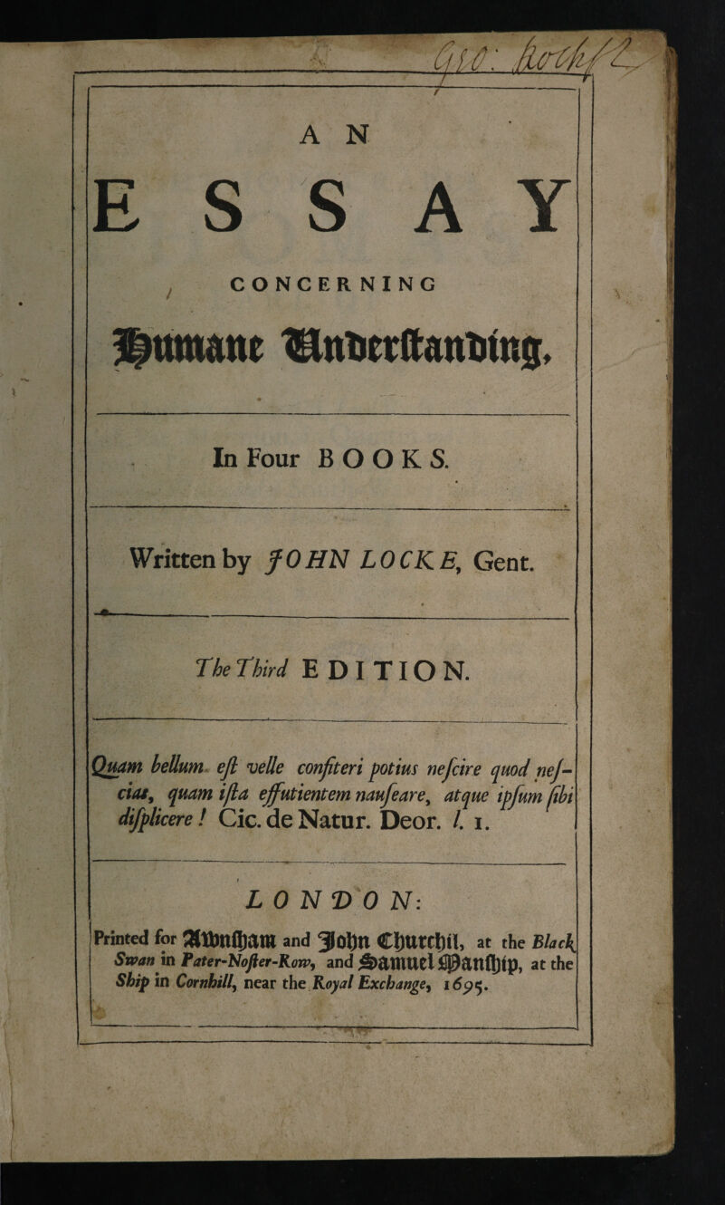 A N E S S A Y / CONCER NING humane BnuetftanWng, In Four BOOKS. Written by JOHN LOCKE, Gent. The Third EDITION. Quam helium ejl velle conjiteri potius nefcire quod nef- ciat, quam ijla ejfutientem naufeare, atque ipfum (tbi difplicere! Cic.de Natur. Deor. /. i. LONDON: Printed for Btlmfljant and 3lol)n at the Swan in Pater-Nojier-Ron>, and £>attlUei £0attfl)tp, at the Ship in Cornhill, near the Royal Exchange, 1695.
