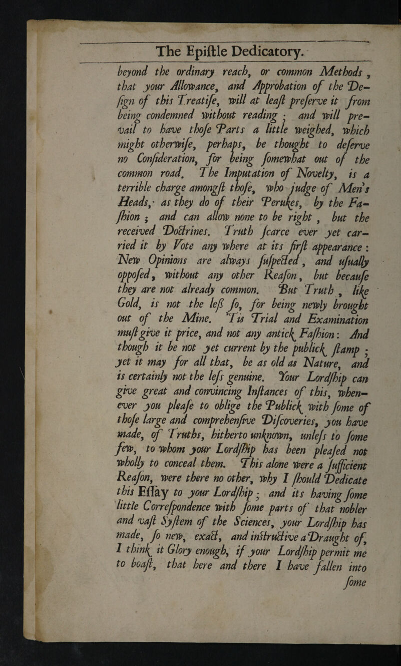beyond the ordinary reach, or common Methods , that your Allowance, and Approbation of the De- fign of this Treatife, mil at leaf preferve it from being condemned without reading • and will pre¬ vail to have thoje Tarts a little weighed, which might otherwife, perhaps, be thought to deferve no Confderation, for being fomewhat out of the common road. The Imputation of Novelty, is a terrible charge amongf thofe, who judge of Mens Heads, • as they do of their Terukes, by the Fa- jhion ; and can allow none to be right , but the received DoBrines. Truth Jcarce ever yet car¬ ried it by Vote any where at its firf appearance : New Opinions are always fufpeHed, and ufuaUy oppofed, without any other Reafon, but becaufe they are not already common. Tut Truth , like Gold, is not the lef fo, for being newly brought out of the Mine. ’Tis Trial and Examination muf give it price, and not any anticf Fafhion: And though it be not yet current by the publicfamp • yet it may for all that, be as old as Nature, and is certainly not the lefs genuine. Your Lordjhip can give great and convincing Inflances of this, when¬ ever you pleafe to oblige the Tublicf with fome of thofe large and comprehenfve Difcoveries, you have made, of Truths, hitherto unknown, unlejs to fome few, to whom your LordjBip has been pleafed not wholly to conceal them. This alone Were a Jufficient Reafon, were there no other, why I fhould Dedicate this Eflay to your Lordjhip • and its having fome little Correfpondence with fome parts of that nobler and vafi Syfem of the Sciences, your Lord/hip has made, fo new, exaB, and imlruUive a Draught of, 1 thinly it Glory enough, if your Lordjhip permit me to boaf, that here and there 1 have fallen into