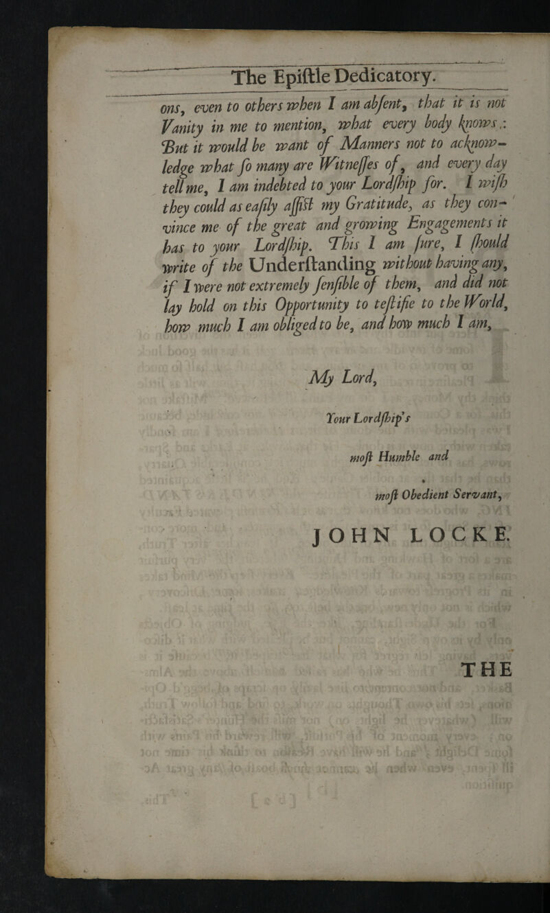 ons, even to others when I amabfent, that it is not Vanity in me to mention, what every body knows,: ‘But it would be want of Manners not to acknow¬ ledge what fo many are JVitnefJes of, and every day tell me, 1 am indebted to your Lordfhip for. I wifi.b they could as eafly aft si my Gratitude, as they con¬ vince me of the great and growing Engagements it has to your Lordjhip. This l am jure, I fmld mite of the Underftanding without having any, if 1 were not extremely fenfble of them, and did not lay hold on this Opportunity to tefiifie to the IVirld, how much 1 am obliged to be, and how much l am. My Lord, Tour Lordjhip s mojl Humble and ntofl Obedient Servant, ' • il A/ ’ —X J yA » JOHN LOCKE. u !A. 0 11 jit w [ mu ~ / fl{ 'r . 7 ' > -iOD ' • Dsdw THE