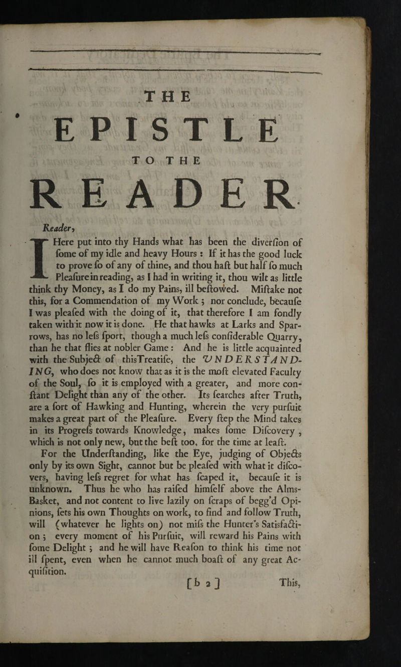 —' — . II . THE EPISTLE T O T H E READER Reader, I Here put into thy Hands what has been the diverfion of fome of my idle and heavy Hours: If it has the good luck to prove fo of any of thine, and thou haft but half fo much Pleafure in reading, as I had in writing it, thou wilt as little think thy Money, as I do my Pains, ill beftowed. Miftake not this, for a Commendation of my Work ; nor conclude, becaufe I was pleafed with the doing of it, that therefore I am fondly taken with it now it is done. He that hawks at Larks and Spar¬ rows, has no lefs fport, though a muchlefs confiderable Quarry, than he that flies at nobler Game : And he is little acquainted with the Subjeft of thisTreatife, the UNDERSTAND- INGy who does not know that as it is the moft elevated Faculty of the Soul, fo it is employed with a greater, and more con- ftant Delight than any of the other. Its fearches after Truth, are a fort of Hawking and Hunting, wherein the very purfuit makes a great part of the Pleafure. Every ftep the Mind takes in its Progrefs towards Knowledge, makes fome Difcovery , which is not only new, but the beft too, for the time at leaf}. For the Underftanding, like the Eye, judging of Objefts only by its own Sight, cannot but be pleafed with what it difco- vers, having lefs regret for what has fcaped it, becaufe it is unknown. Thus he who has raifed himfelf above the Alms- Basket, and not content to live lazily on fcraps of begg’d Opi¬ nions, fets his own Thoughts on work, to find and follow Truth, will (whatever he lights on) not mifs the Hunter’s Satisfacti¬ on ; every moment of his Purfuit, will reward his Pains with fome Delight j and he will have Reafon to think his time not ill fpent, even when he cannot much boaft of any great Ac- quifition. o o This,