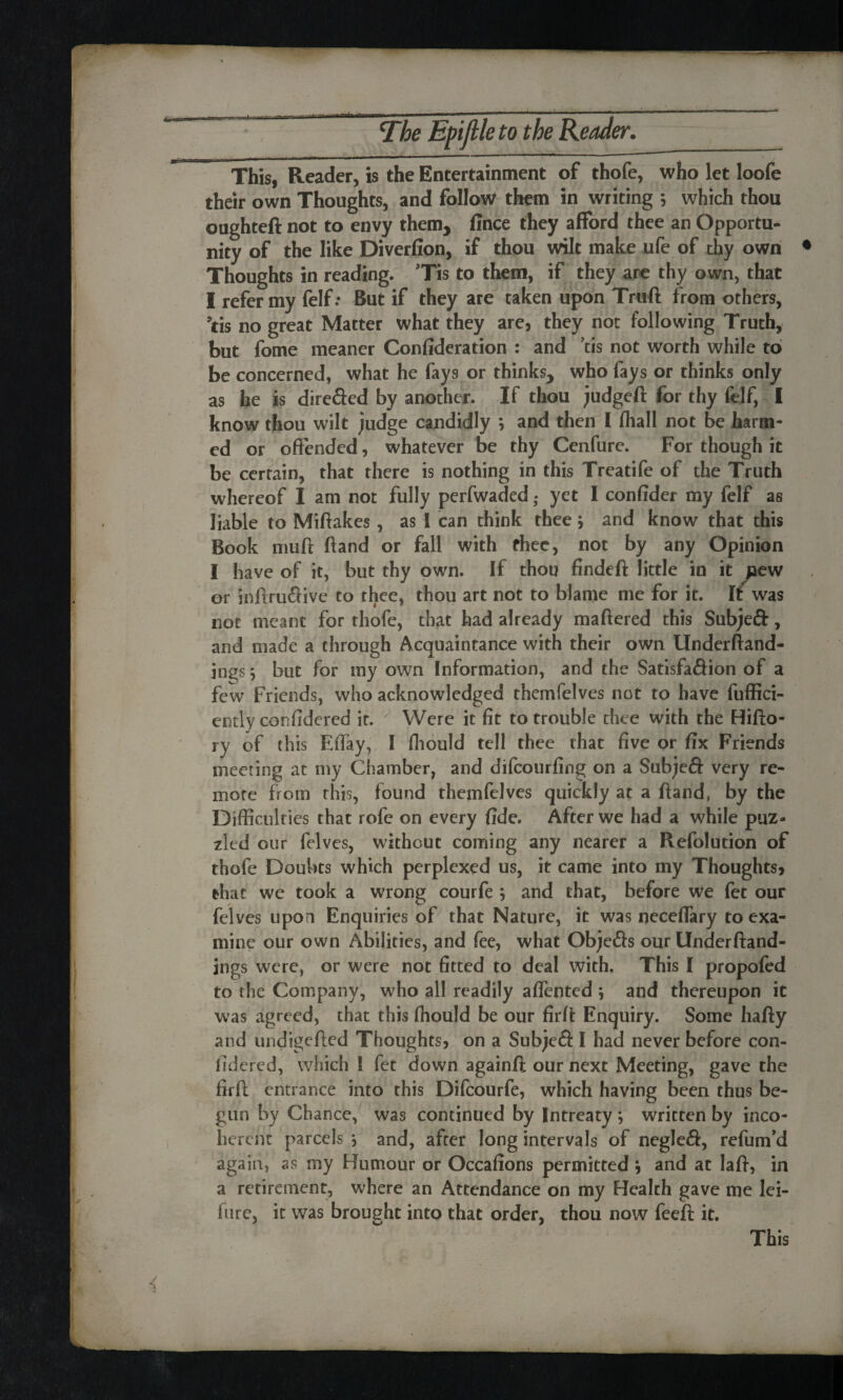 ■ ~~f- The Epifile to the Reader. This, Reader, is the Entertainment of thofe, who let loofe their own Thoughts, and follow them in writing ; which thou oughteft not to envy them, fince they afford thee an Opportu¬ nity of the like Diverfion, if thou wilt make ufe of thy own Thoughts in reading. Tis to them, if they are thy own, that I refer my felf: But if they are taken upon Truft from others, ’tis no great Matter what they are, they not following Truth, but fome meaner Confideration : and us not worth while to be concerned, what he fays or thinks, who fays or thinks only as he is dire&ed by another. If thou judgeft for thy felf, I know thou wilt judge candidly ; and then l (hall not be harm¬ ed or offended, whatever be thy Cenfure. For though it be certain, that there is nothing in this Treatife of the Truth whereof I am not fully perfwaded ,• yet I confider my felf as liable to Miftakes, as i can think theej and know that this Book muff ftand or fall with fhec, not by any Opinion I have of it, but thy own. If thou findeft little in it pew or inftruflive to thee, thou art not to blame me for it. If was not meant for thofe, that had already mattered this Subjeft, and made a through Acquaintance with their own Underftand- jngs; but for my own Information, and the Satisfaction of a few Friends, who acknowledged themfelves not to have fuffici- ently conffdered it. '' Were it fit to trouble thee with the Hifto- ry of this Effay, I fliould tell thee that five or fix Friends meeting at my Chamber, and difeourfing on a Subjeft very re¬ mote from this, found themfelves quickly at a ftand, by the Difficulties that rofe on every fide. After we had a while puz¬ zled oor felves, without coming any nearer a Refolution of thofe Doubts which perplexed us, it came into my Thoughts, that we took a wrong courfe j and that, before we fet our felves upon Enquiries of that Nature, it was neceffary to exa¬ mine our own Abilities, and fee, what Objefts our Underftand- ings were, or were not fitted to deal with. This I propofed to the Company, who all readily affented 5 and thereupon it was agreed, that this fliould be our firft Enquiry. Some hafty and undigefted Thoughts, on a SubjeCt I had never before con- fidered, which I fet down againft our next Meeting, gave the firft entrance into this Difcourfe, which having been thus be¬ gun by Chance, was continued by Intreaty *, written by inco¬ herent parcels j and, after long intervals of negJeft, refum’d again, as my Humour or Occafions permitted ; and at laft, in a retirement, where an Attendance on my Health gave me lei- fure, it was brought into that order, thou now feeft it.