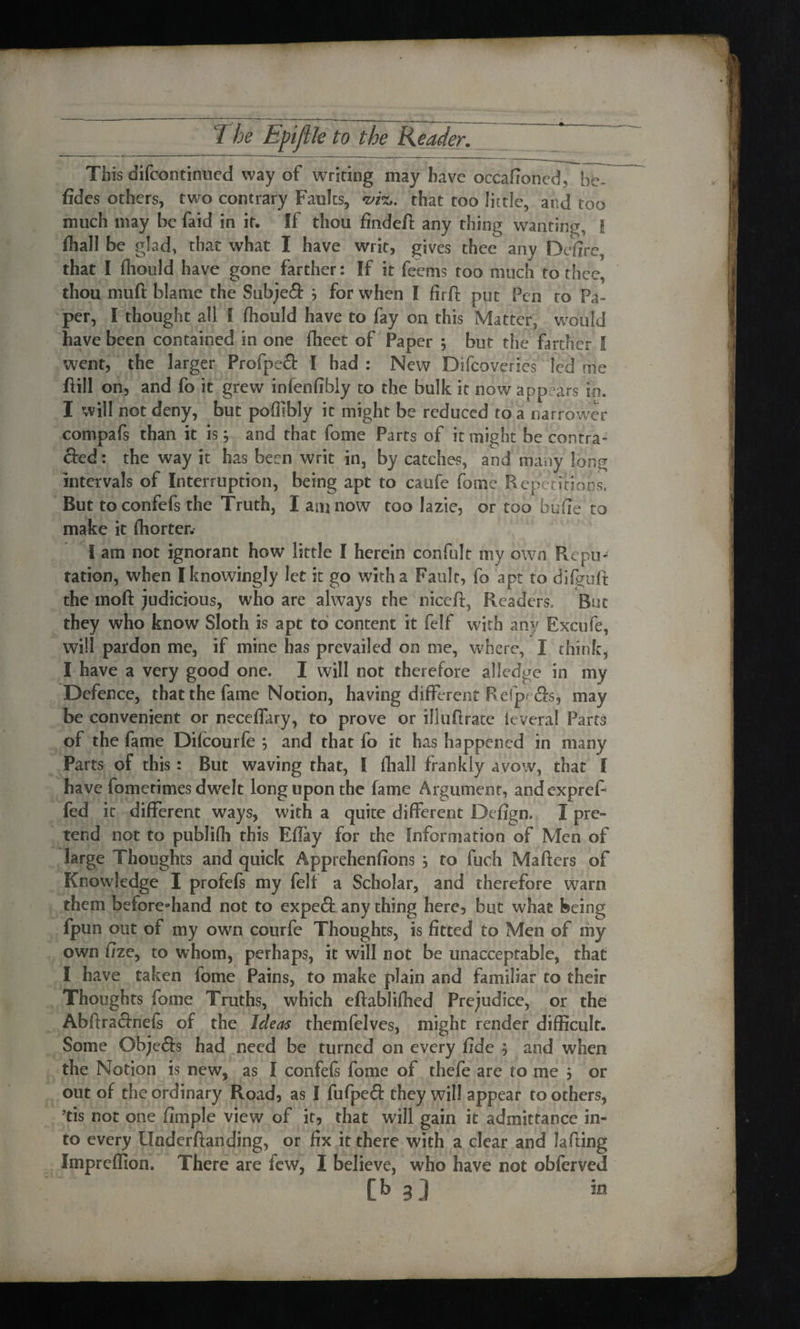 This difcontinued way of writing may have occafioncd, be¬ sides others, two contrary Faults, that too little, and too much may be faid in it. If thou findeft any thing wanting, I fhall be glad, that what I have writ, gives thee any Defire, that I fliould have gone farther: If it feems too much to thee, thou mud blame the Subject ; for when I firft put Pen to Pa¬ per, I thought all I fliould have to fay on this Matter, would have been contained in one fheet of Paper ; but the farther I went, the larger Profped I had : New Difcdveries led trie ill on, and fo it grew infenfibly to the bulk it now appears in. I will not deny, but pofllbly it might be reduced to a narrower compafs than it is; and that fome Parts of it might be contra- &ed: the way it has been writ in, by catches, and many long intervals of Interruption, being apt to caufe fome Repetitions. But to confefs the Truth, I am now too lazie, or too bufie to make it fhorter. I am not ignorant how little I herein confult my own Repo*1 ration, when I knowingly let it go with a Fault, fo apt to difguft the moft judicious, who are always the niceft, Readers, But they who know Sloth is apt to content it felf with any Excufe, will pardon me, if mine has prevailed on me, where, X chink, I have a very good one. I will not therefore alledge in my Defence, that the fame Notion, having different Refp&s, may be convenient or neceffary, to prove or illuttrate leveral Parts of the fame Dilcourfe ; and that fo it has happened in many Parts of this: But waving that, I fliall frankly avow, that I have fometimes dwelt long upon the fame Argument, andexpreF fed it different ways, with a quite different Defign. X pre¬ tend not to publifli this Effay for the Information of Men of large Thoughts and quick Apprehenfions , to fuch Matters of Knowledge I profefs my fell a Scholar, and therefore warn them before-hand not to expeft any thing here, but what being fpun out of my own courfe Thoughts, is fitted to Men of my own fize, to whom, perhaps, it will not be unacceptable, that I have taken fome Pains, to make plain and familiar to their Thoughts fome Truths, which eftablifhed Prejudice, or the Abftra&nefs of the Ideas themfelves, might render difficult. Some Objefls had need be turned on every fide $ and when the Notion is new, as I confefs fome of thefe are to me $ or out of the ordinary Road, as I fufpeS: they will appear toothers, ?tis not one fimple view of if, that will gain it admittance in¬ to every Underftanding, or fix it there with a clear and Jatting Imprcffion. There are few, X believe, who have not obferved [b 3] in