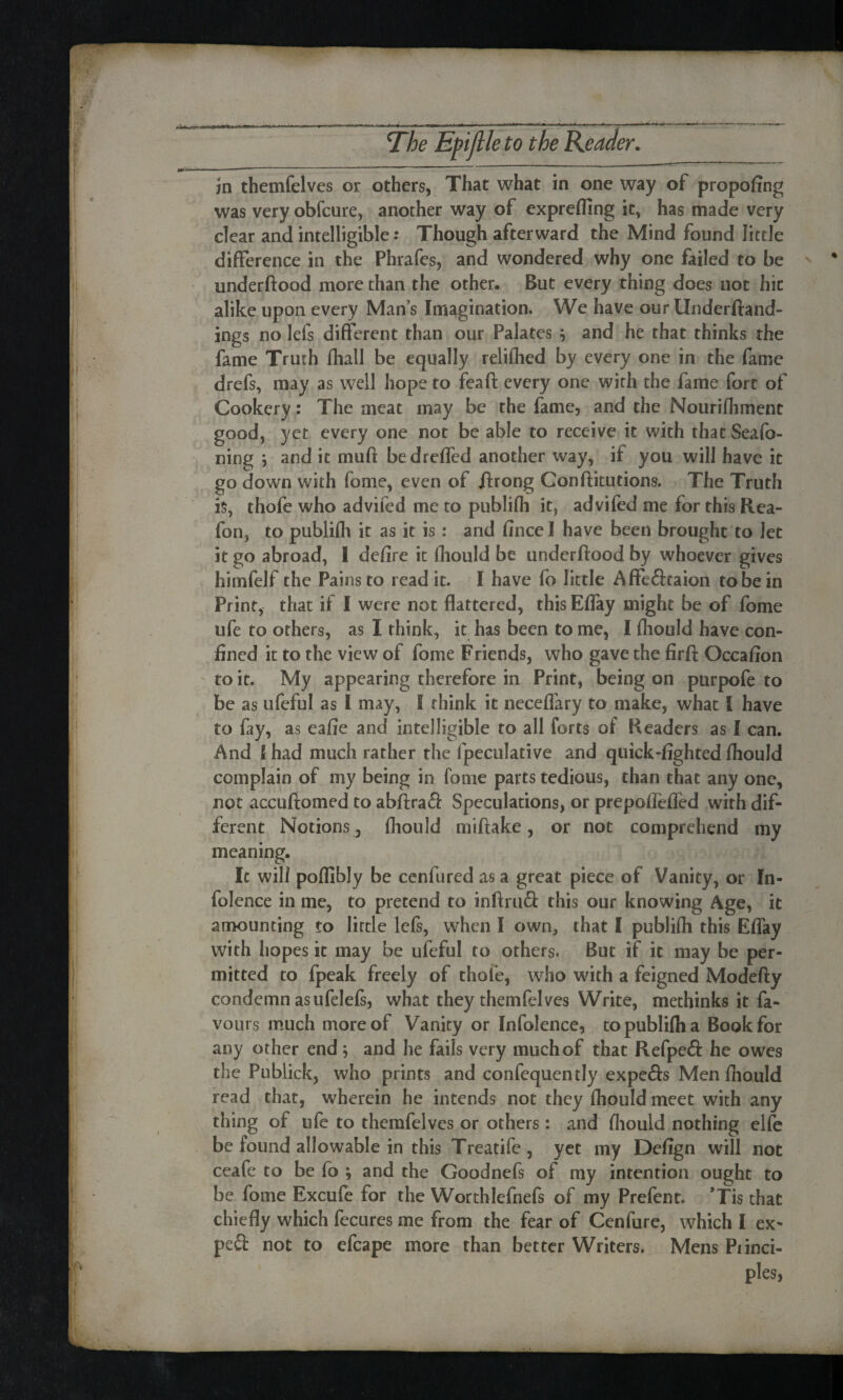 ' •• ’ R .. The Eft [lie to the Reader. in themfelves or others, That what in one way of propofing was very obfcure, another way of exprefling it, has made very clear and intelligible: Though afterward the Mind found little difference in the Phrafes, and wondered why one failed to be underftood more than the other. But every thing does not hie alike upon every Man’s Imagination. We have our llnderftand- ings no lefs different than our Palates $ and he that thinks the fame Truth fhall be equally reliflied by every one in the fame drefs, may as well hope to feaft every one with the fame fort of Cookery: The meat may be the fame, and the Nourifhment good, yet every one not be able to receive it with that Seafo- ning ; and it muff bedrefled another way, if you will have it go down with fome, even of ftrong Conftitutions. The Truth is, thofe who advifed me to publifh it, advifed me for this Rea- fon? to publifh it as it is: and fincel have been brought to let it go abroad, 1 defire it fhoiild be underftood by whoever gives himfelf the Pains to read it. I have fo little Affe&taion to be in Print, that if I were not flattered, this Eflay might be of fome ufe to others, as I think, it has been to me, I fhould have con¬ fined it to the view of fome Friends, who gave the firft Occafion to it. My appearing therefore in Print, being on purpofe to be as ufeful as I may, I think it neceflary to make, what [ have to fay, as eafie and intelligible to all forts of Readers as I can. And [ had much rather the fpeculative and quick-lighted fhould complain of my being in fome parts tedious, than that any one, not accufiomed to abftraS: Speculations, or prepoflefled with dif¬ ferent Notions, fhould miftake, or not comprehend my meaning. It will poffibly be cenfured as a great piece of Vanity, or In- folence in me, to pretend to inftru£t this our knowing Age, it amounting to lirtle lefs, when I own, that I publifh this Eflay with hopes it may be ufeful to others. But if it may be per¬ mitted to fpeak freely of thole, who with a feigned Modefty condemn as ufelefs, what they themfelves Write, methinks it fa¬ vours much more of Vanity or Infolence, to publifh a Book for any other end; and he fails very much of that Refpeft he owes the Publick, who prints and confequently expefts Men fhould read that, wherein he intends not they fhould meet with any thing of ufe to themfelves or others: and fhould nothing elfe be found allowable in this Treatife, yet my Defign will not ceafe to be fo ; and the Goodnefs of my intention ought to be fome Excufe for the Worthlefnefs of my Prefent. ’Tis that chiefly which fecures me from the fear of Cenfure, which I ex- pe& not to efcape more than better Writers. Mens Piinci- ples, u...