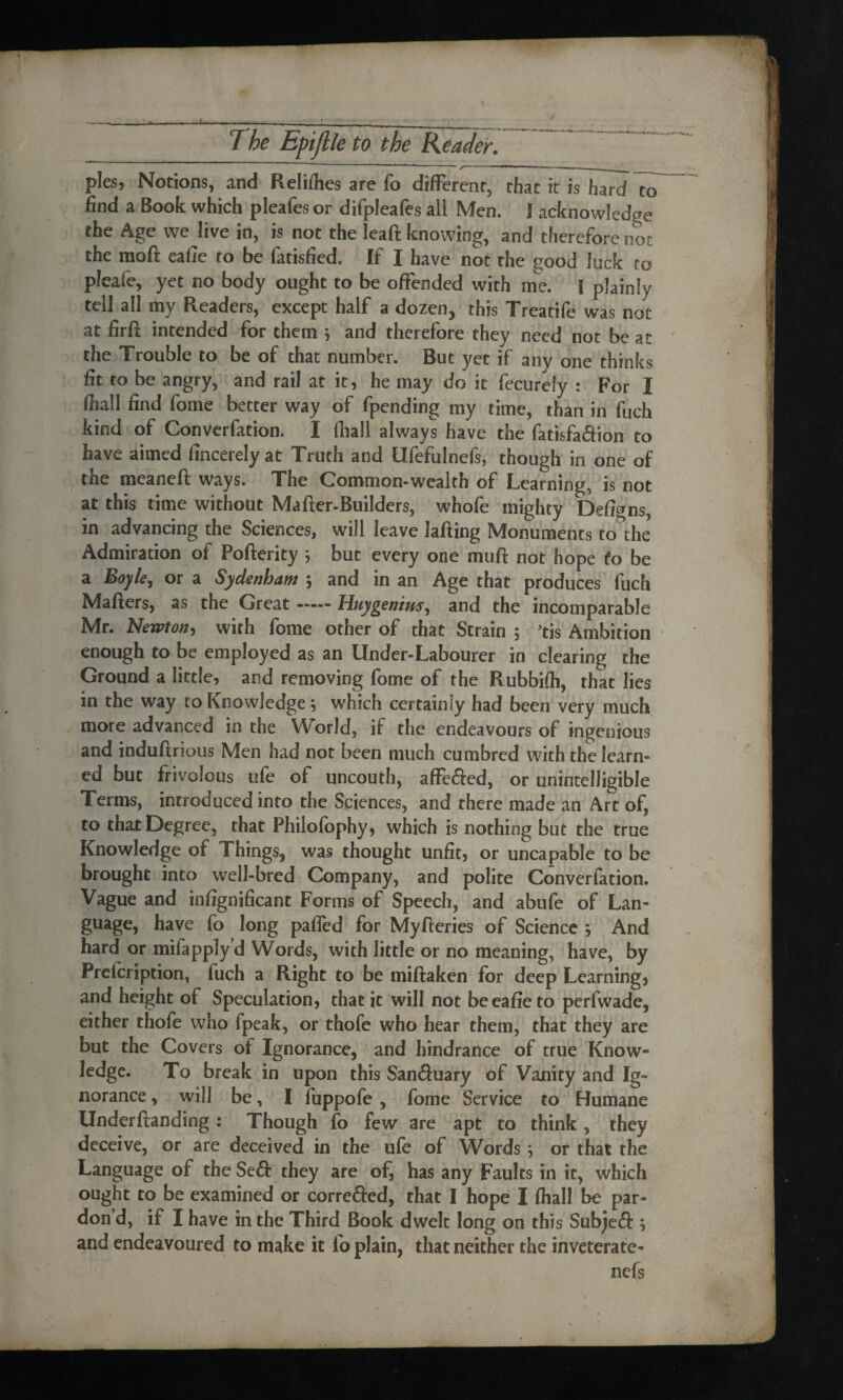 pies, Notions, and Reliflies are fo different, that it is hard To find a Book which pleafes or difpleafes all Men. I acknowledge the Age we live in, is not the leaft knowing, and therefore not the moil eafie to be fatisfied. If I have not the good luck to pleafe, yet no body ought to be offended with me. I plainly tell all my Readers, except half a dozen, this Treatife was not at firfi: intended for them } and therefore they need not be at the Trouble to be of that number. But yet if any one thinks fit to be angry, and rail at it, he may do it fecurely : For 1 ffiall find fome better way of fpending my time, than in fuch kind of Converfation. I fhall always have the fatisfa<5fion to have aimed fincerelyat Truth and Ufefulnefs, though in one of the meaneft ways. The Common-wealth of Learning, is not at this time without Mafter-Builders, whofe mighty Defigns, in advancing the Sciences, will leave lafting Monuments to the Admiration of Pofterity ; but every one muff: not hope fo be a Boyle, or a Sydenham *, and in an Age that produces fuch Mafters, as the Great-Huygenius, and the incomparable Mr. Newton, with fome other of that Strain ; 3tis Ambition enough to be employed as an Under-Labourer in clearing the Ground a little, and removing fome of the Rubbiffi, that lies in the way to Knowledge; which certainly had been very much more advanced in the World, if the endeavours of ingenious and induftrious Men had not been much cumbred with the learn¬ ed but frivolous ufe of uncouth, affe&ed, or unintelligible Terms, introduced into the Sciences, and there made an Art of, to that Degree, that Philofophy, which is nothing but the true Knowledge of Things, was thought unfit, or tinea pable to be brought into well-bred Company, and polite Converfation. Vague and insignificant Forms of Speech, and abufe of Lan¬ guage, have fo long pafied for Myfferies of Science And hard or mifapplyd Words, with little or no meaning, have, by Preicription, fuch a Right to be miftaken for deep Learning, and height of Speculation, that it will not beeafieto perfwade, either thofe who fpeak, or thofe who hear them, that they are but the Covers of Ignorance, and hindrance of true Know¬ ledge. To break in upon this San&uary of Vanity and Ig¬ norance , will be, I fuppofe, fome Service to Humane Underftanding : Though fo few are apt to think, they deceive, or are deceived in the ufe of Words *, or that the Language of the Seft they are of, has any Faults in it, which ought to be examined or correfted, that I hope I ffiall be par¬ don’d, if I have in the Third Book dwelt long on this Subjeft ; and endeavoured to make it io plain, that neither the inveterate- nefs
