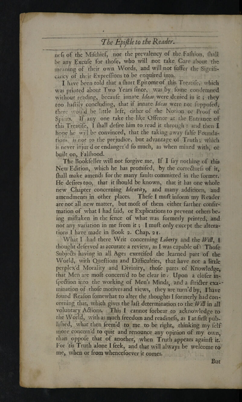 nefs of the Mifchief, nor the prevalency of the Faftiion, dial! be any Excufe for thofe, who will not take Care about the meaning of their own Words, and will not fuffer the Signifi- cancy of their Expreffions to be enquired into* I have been told that a fliort Epitomeof this Treatife, which was printed about Two Years fince, was by foine condemned without reading, becaufe innate Ideas were denied in it ; they too hafiily concluding, that if innate Ideas were not fuppofed, there would be little left, either of the Notion or Proof of Spit its. If any one take the like Offence at the Entrance of this Treatife, ! fhall defire him to read it through : and then I hone he wi«l be convinced, that the taking away faIfe Founda¬ tions is not to the prejudice, but advantage of Truth; which is never injur d or endanger'd fo much, as when mixed with, or built on, Falfliood. The Bookfeller will not forgive me, If I fay nothing of this New Edition, which he has proofed, by the corre&nels of it, fhall make amends for the many faults committed in the former. He defires too, that it fhould be known, that it has one whole new Chapter concerning Identity, and many additions, and amendments in other places. Thefe I muft inform my Reader are not all new matter, butmoft of them either farther confir¬ mation of what I had faid, or Explications to prevent others be¬ ing miftaken in the fence of what was formerly printed, and not any variation in me from it; I muft only except the altera¬ tions [ have made in Book 2. Chap. 21. What I had there Writ concerning Liberty and the Will, l thought deferved as accurate a review, as I was capable of: Thofe Subje&s having in all Ages exercifed the learned part of the World, with Queftions and Difficulties, that have not a little perplex’d Morality and Divinity, thofe parts of Knowledge, that Men are moft concern’d to be clear in .• Upon a clofer in- fpe&ion into the working of Men's Minds, and a ftrifter exa-~ ruination of thofe motives and views, they are turn'd by, I have found Reafon foinewhat to alter the thoughts I formerly had con¬ cerning that, which gives the laft determination to the WiU in all voluntary Actions. This I cannot forbear to acknowledge to the World, with as much freedom and readinefs, as I at firft pub- 1 ifhed, what then feem’d to me to be right, thinking my felf more concern’d to quit and renounce any opinion of my own, than oppofe that of another, when Truth appears againft it. for tis Truth alone I feek, and that will always be welcome to me, when or from whencefoever it comes. But