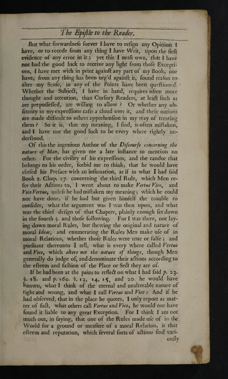 „ mm ».-■ ... Mg ' ' '  * — - ‘ r — But what forwardnefs foever I have to refign any Opinion l have, or to recede from any thing I have Writ, upon the firft evidence of any error in it; yet this I muft own, that I have not had the good luck to receive any light from thofe Excepti¬ ons, I have met with in print againft any part of my Book, nor have, from any thing has been urg’d againft it, found reafon to alter my Senfe, in any of the Points have been queftiontd. Whether the Subjed, I have in hand, requires often more thought and attention, than Curfory Readers, at leaft fuch as are prepoflefled, are willing to allow ? Or whether any ob- fturity in my expreflions cafts a cloud over it, and thefe notions are made difficult to others apprehenfion in my way of treating them ? So it is, that my meaning, l find, is often miftaken, and I have not the good luck to be every where rightly un- derftood. Of this the ingenious Author of the Difcourfe concerning the nature of Many has given me a late inftance to mention no other. For the civility of his expreflions, and the candor that belongs to his order, forbid me to think, that he would have clofed his Preface with an infinuation, as if in what I had faid Book 2. Ghap. 27. concerning the third Rule, which Men re¬ fer their Adions to, I went about to make Vertne Vice, and ViceVertue, unlefs he had miftaken my meaning; which he could not have done, if he had but given himfelf the trouble to confider, what the argument was I was then upon, and what Was the chief defign of that Chapter, plainly enough fet down in the fourth §. and thofe following. For I was there, not lay¬ ing down moral Rules, but (hewing the original and nature of moral Ideas 9 and enumerating the Rules Men make ufe of in moral Relations, whether thofe Rules were true or falfe ; and purfuant thereunto I tell, what is every where called Vertne and Vicey which alters not the nature of things, though Men generally do Judge of, and denominate their adions according to the efteem and fafliion of the Place or Sed they are of. If he had been at the pains to refled on what I had faid p. 2 3. §. 18. and p. 160. 13, *4, 15, and 20. he would have known, what I think of the eternal and unalterable nature of tight and wrong, and what I call Vertne and Vice : And if he had obferved, that in the place he quotes, I only report as mat¬ ter of fad, what others call Vertne and Vice, he would not have found it liable to any great Exception. For I think I am not much out, in faying, that one of the Rules made ufe of in the World for a ground or meaftire of a moral Relation, is that efteem and reputation, which feveral forts of adions find vari- , oufly