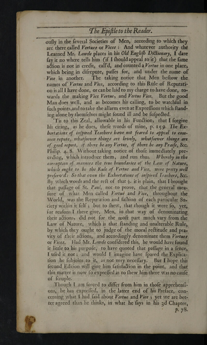 oufly in the feveral Societies of Men, according to which they are there called Verities or Vices : And whatever authority the Learned Mr. Lowde places in his Old English Dictionary, I dare fay it no where tells him (if I (hould appeal to it) that the fame a£Hon is not in credit, call’d, and pounced a Vertne in one place, which being in difrepute, paffes for, and under the name of Vtce in another. The taking notice that Men beftow the names of Vertne and Vice, according to this Rule of Reputati¬ on is all I have done, or can be laid to my charge to have done, to¬ wards the making Vice Vertne, and Vertne Vice, But the good Man does well, and as becomes his calling, to be watchful in fuch points,and to take the allarm even at Expreffions which (land¬ ing alone by themfelves might found ill and be fufpefled. ’Tis to this Zeal, allowable in his Fun&ion, that I forgive his citing, as he does, thefe words ot mine, p. s 5 9. The Ex- bortaiions of injpired Teachers have not feared to appeal to com¬ mon repute, whatfoever things are lovely, whatfoever things are of good report, if there he any Vertne, if there be any Praife, &c, Philip, 4. 8- Without taking notice of thofe immediately pre¬ ceding, which introduce them, and run thus. Whereby in the corruption of manners the true boundaries of the Law of Nature, which ought to be the Kule.of Vertne and Vice, were pretty well preferv'd: So that even the Exhortations of infpired teachers, 8cc. By which words and the reft of that §. it is plain, that I brought that paftage of Sc. Paul, not to prove, that the general mea- fure of whac Men called Vertni and Vice, throughout the World, was the Reputation and iaffiion of each particular So¬ ciety within it felf; but to (hew, that though it were fo, yet, for rcafons [ there give, Men, in that way of denominating their a&ions, did not for the moft part much vary from the Law of Nature, which is chat ftanding and unalterable Rule, by which they ought to judge of the moral re&itude and pra- vity of their aftions, and accordingly denominate them Vermes or Vices, Had Mr. Lowde confidered this, he would have found it little to his ptirpofe, to have quoted that paftage in a fence, l ufed it not; and would [ imagine have fpared the Explica¬ tion he fubjoins to it, as not very neceffary. But I hope this fecond Edition will give him fatisfaSion in the point, and that this matter is now fo expreffed as to fhew him there was no caufe of fcruple. Though I am forced to differ from him in thofe apprehend- ons, he has expreffed, in the latter end of his Preface, con¬ cerning what I had Paid about Vertne and Vice 5 yet we are bet¬ ter agreed than he thinks, in what he fays in his 3d Chapter, f. 78.