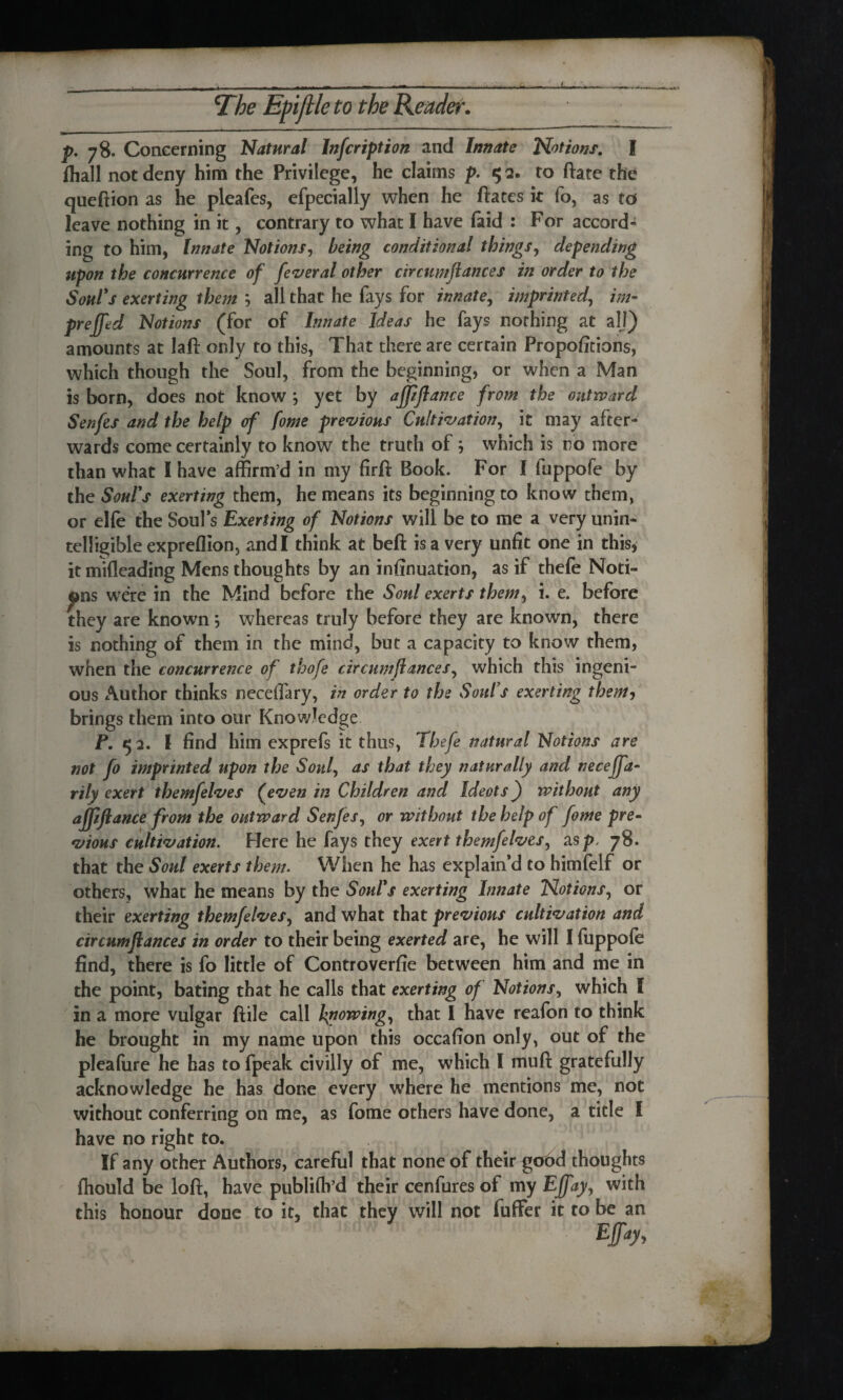 L STbe Epijlle to the Reader. p. 78. Concerning Natural Inscription and Innate Notions. I fhall not deny him the Privilege, he claims p. 5 2. to ftate the queftion as he pleafes, efpecially when he ftates it fo, as to leave nothing in it, contrary to what I have faid : For accord¬ ing to him, Innate Notions, being conditional things, depending upon the concurrence of feveral other circumflances in order to the Soul's exerting them ; all that he fays for innate, imprinted, preffed Notions (for of Innate Ideas he fays nothing at all) amounts at laft only to this, That there are certain Proportions, which though the Soul, from the beginning, or when a Man is born, does not know ; yet by afpflance from the outward Senfes and the help of fome previous Cultivation, it may after¬ wards come certainly to know the truth of j which is no more than what I have affirm’d in my firft Book. For I fuppofe by the Soul's exerting them, he means its beginning to know them, or elfe the Soul's Exerting of Notions will be to me a very unin¬ telligible expreflion, and I think at beft is a very unfit one in this, it mifleading Mens thoughts by an infinuation, as if thefe Noti¬ ons were in the Mind before the Soul exerts them, i. e. before they are known; whereas truly beford they are known, there is nothing of them in the mind, but a capacity to know them, when the concurrence of thofe circumflances, which this ingeni¬ ous Author thinks neceflary, in order to the Soul’s exerting them, brings them into our Knowledge P. 52. I find him exprefs it thus, Thefe natural Notions are not fo imprinted upon the Soul, as that they naturally and neceffa- rily exert themfelves (even in Children and Ideots) without any affifiance from the outward Senfes, or without the help of fome pre¬ vious cultivation. Here he fays they exert themfelves, as p, 78. that the Soul exerts them. When he has explain’d to himfelf or others, what he means by the Soul's exerting Innate Notions, or their exerting themfelves, and what that previous cultivation and circumflances in order to their being exerted are, he will I fuppole find, there is fo little of Controverfie between him and me in the point, bating that he calls that exerting of Notions, which I in a more vulgar ftile call knowing, that I have reafon to think he brought in my name upon this occafion only, out of the pleafure he has to fpeak civilly of me, which I muft gratefully acknowledge he has done every where he mentions me, not without conferring on me, as fome others have done, a title I have no right to. If any other Authors, careful that none of their gobd thoughts fhould be loft, have publiflb’d their cenfures of my Effay, with this honour done to it, that they will not fuffer it to be an Efay>