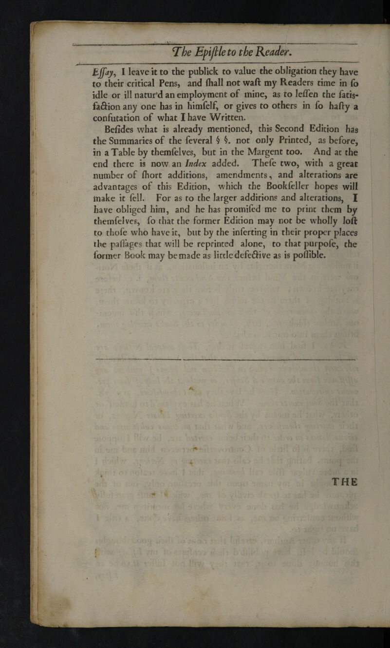 Ejfay, I leave it to the publick to value the obligation they have to their critical Pens, and (hall not waft my Readers time in fo idle or ill natur’d an employment of mine, as to leffen the fatis- faftion any one has in himfelf, or gives to others in fo hafty a confutation of what I have Written. Befides what is already mentioned, this Second Edition has the Summaries of the feveral § §. not only Printed, as before, in a Table by themfelves, but in the Margent too. And at the end there is now an Index added. Thefe two, with a great number of fhort additions, amendments, and alterations are advantages of this Edition, which the Bookfeller hopes will make it fell. For as to the larger additions and alterations, I have obliged him, and he has promifed me to print them by themfelves, fo that the former Edition may not be wholly loft to thofe who have it, but by the inferting in their proper places the paffages that will be reprinted alone, to that purpofe, the former Book may be made as little defeftive as is poflible. > B, , THE jA-