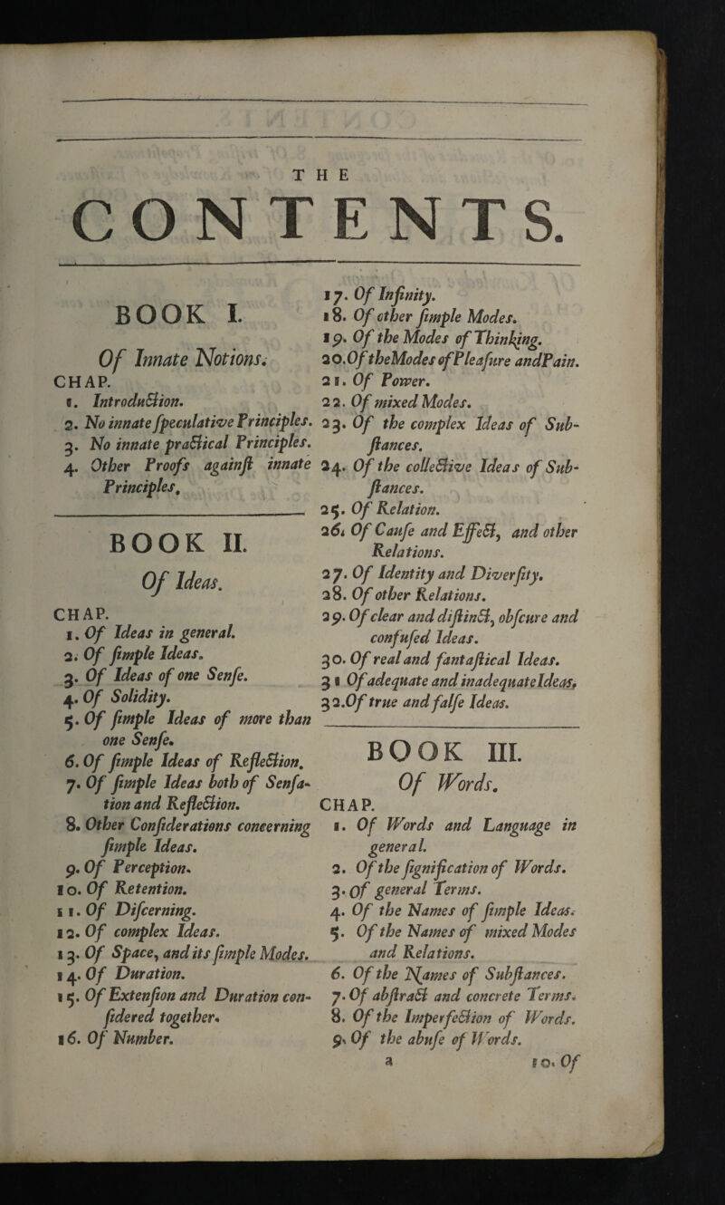 CONTENTS. I BOOK I. Of Innate Notions. CHAP. e. Introduction. 2. No innate fpeculative Principles. 3. No innate practical Principles. 4. Other Proofs againfi innate Principles. BOOK II. Of Ideas. CHAP. 1. Of Ideas in general. 2. Of fimple Ideas,, 3. Of Ideas of one Senfe. 4. Of Solidity. 5. Of fimple Ideas of more than one Senfe• 6. Of fimple Ideas of Reflection. 7. Of fimple Ideas both of Senfa- tion and Reflection. 8. Other Confiderations concerning fimple Ideas. 9. Of Perception• 1 o. Of Retention. ii.Of Difcerning. 12 .Of complex Ideas. 1Of Space, and its fimple Modes. 14.Of Duration. 15. Of Extenfion and Duration con- fidered together* 16. Of Number. 17. Of Infinity. 18. 0/ cffor fimple Modes. 19. Of the Modes of Thinking. 20. Of theModesofPleafure andPain. 25.Of Power. 22. Of mixed Modes. 23. Of the complex Ideas of Sub- fiances. 24. Of the collective Ideas of Sub- fiances. 25. Of Relation. 261 Of Caufe and EffeCt ^ and other Relations. 2 7* Of Identity and Diver fity. 28 .Of other Relations. 2 9. Of clear and diflintt^ obfcure and confufed Ideas. 30. Of real and fantaflical Ideas. 3 s Of adequate and inadequateldeas. 32 .Of true andfalfe Ideas. BOOK III. Of JVords. CHAP. 1. Of Words and Language in general. 2. Of the fignification of Words. 3. of general Terms. 4. Of the Names of fimple Ideas. 5. Of the Names of mixed Modes and Relations. 6. Of the TSfames of Subfl ances. J>Of abfirad and concrete Terms. 8. Of the ImperfeCtion of Words. 9* Of the abufe of Words.