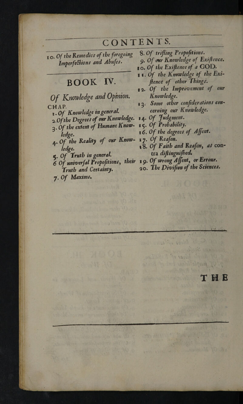 Ml S' i i ! ! CONTEN T $. i O. Of the Remedies of the foregoing Imperfections and Ahufes. BOOK IV. 8. Of trifling Propofttions. 9. Of our Knowledge of Exifence. 8 o» Of the Exiflence of a GOD. 11. Of the Knowledge of the Exi¬ gence of other Things. 12. Of the Improvement of our Knowledge. 13. Some other confederations con¬ cerning our Knowledge. Of Knowledge and Opinion. CHAP. S. Of Knowledge in general. 2 Of the Degrees of our Knowledge. 14. Of Judgment. 2. Of the extern of Humane Know- 15. Of Probability. 3 lejgg' 16. Of the degrees of Affent. a. Of the Reality of our Know- 17. Of Reafon. * fe(jf 18. Of Faith and Reafon, ai con- 4 Of Truth in general. tra diftinguifhed. 6 Of univerfal Proportions, their 19. Of wrong Affent, orErrour. Truth and Certainty. a o. The Divifton of the Sciences. 7. Of Maxims. I 1 THE