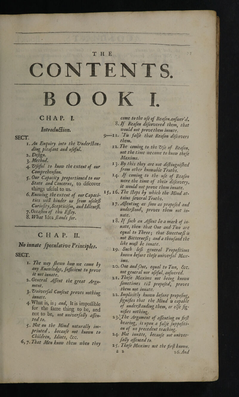 CONTENTS. BOOK I. CHAP. I. Introduction, SECT. 1. An Enquiry into the Vnclerffan* ding pleafant and ufeful. 2. Defign. 3. Method. 4. Vfeful to how the extent of our Comprehenfion. 5. Our Capacity proportioned to our State and Concerns, to difcover things ufeful to us. 6. Knowing the extent of our Capaci¬ ties will hinder us from ufilefi Curiofity, Scepticifm, and Idlenefi. j.Occafion of this Effay. 8. What Idea Stands for. CHAP. IL No innate Speculative Principles. SECT. 1. The way Jhewn how we come ly any Knowledge, Sufficient to prove it net innate. 2. General AJfent the great Argu¬ ment. 3* &*iverjal Confent proves nothing innate. 4. What is, is; and, It is impoffible for the fame thing to be, and not to be, not univerSal/y affen- ted to. 5* Not on the Mind naturally im¬ printed , hecauSe not known to Children, Idiots, &c. 7* That Men know them when they come to the ufeof Reafon^anfwerd. 8. If Reafon difeovered them, that would not prove them innate. 9—II* Tis falfe that Reafon difeovers them. 12. The coming to the Vfe of Reafon, not the time we come to know thefe Maxims. 13* By this they are not diflinguifhed from other knowahie Truths. 14. If coming to the ufe of Reafon were the time of their difeovery, it would not prove them innate. 15* 16. The Heps hy which the Mind at¬ tains feveral Truths. 17. Affenting as foon as propofed and imderftood', proves them not in¬ nate. 1 8. If fuch an AJfent le a mark of in¬ nate, then that One and Two are equal to Three; that Sweetnefi is not Bitternef; and a thoufand the like muft le innate. 19. Such left general Eropofitions known before thefe univerfal Max¬ ims. 20. One and One, equal to Two, &c. not general nor ufeful, anfwered. 21. Thefe Maxims not heing known Sometimes till propofed, proves them not innate. 22. Implicitly known before propojing. Signifies that the Mind u capable of under(landing them, or elfe Sig¬ nifies nothing. ^fffihe Argument of affenting on firfl hearing, is upon a falje Juppofiti- on of no precedent teaching. 24. Not innate, becaufe not univer- fally affentecl to. 2 f, Thefe Maxims not the fir(t known. a ^ 26.And