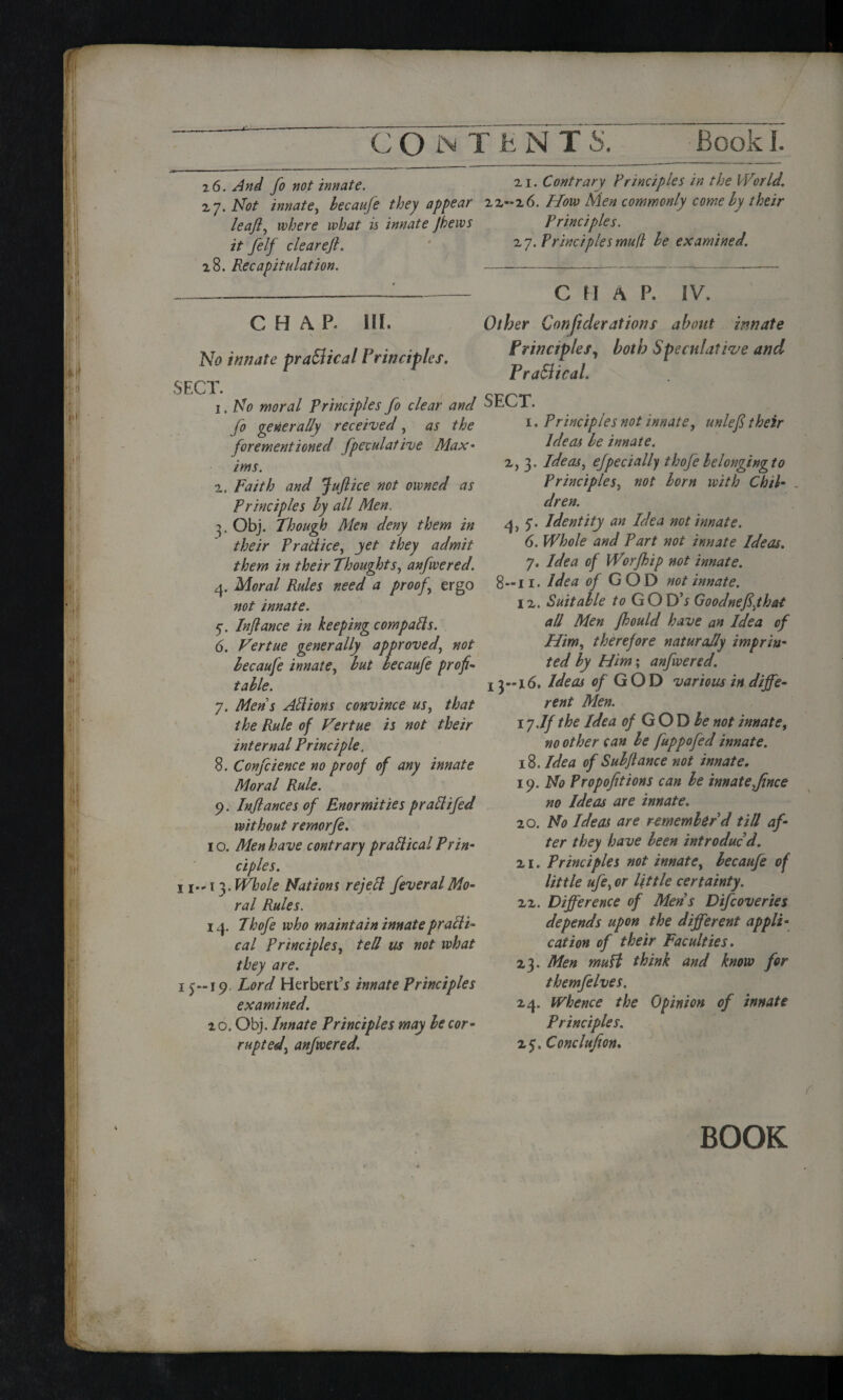 P C O JN T t N T Book J. 2 6. And fo not innate. 27. Not innate, becauje they appear leajl, where what is innate Jhews it felf clearejl. 28. Recapitulation. 21. Contrary Principles in the World, 22-26. How Men commonly comely their Principles. 27. Principles mu(l he examined. C H \ p. HI. No innate practical Principles. SECT. 1. No moral Principles fo clear and fo generally received, as the forementioned fpeculative Max• ims. 2. Faith and Juft ice not owned as Principles hy all Men. 3. Obj. Though Men deny them in their P rati ice, yet they admit them in their Thoughts, anfwered. 4. Moral Rules need a proof.\ ergo not innate. Injlance in keeping compacts. 6. Vertue generally approved, not lecaufe innate, hut becaufe profit table. 7. Mens API ions convince us, that the Rule of Vertue is not their internal Principle. 8. Confcience no proof of any innate Moral Rule. 9. Injlances of Enormities prattifed without remorfe. 1 o. Men have contrary practical Prin¬ ciples. ii-n. Whole Nations rejePl fever al Mo¬ ral Rules. 14. Thofe who maintain innate practi¬ cal Principles, tell us not what they are. 15-19 Lord Herbert’^ innate Principles examined. 2 0. Obj. Innate Principles may be cor¬ rupted, anfwered. C M A P. IV. Other C onft derations about innate Principles, both Speculative and PraSlical. SECT. 1. Principles not innate, unlefi their Ideas be innate. 2, 3. Ideas, efpec tally thoj'e belongingto Principles, not born with Chil¬ dren. 4, 5'. Identity an Idea not innate. 6. Whole and Part not innate Ideas. 7. Idea of Worfbip not innate. 8—11. Idea of G OD not innate. 12. Suitable to GOD’j Goodnefijhat all Men fhould have an Idea of Him, therefore naturally imprin¬ ted by Him; anfwered. 13--16. Ideas <?/ GOD various in diffe¬ rent Men. iy .If the Idea of GO D be not innate, no other can be fuppofed innate. 18. Idea of Sub fiance not innate, 19 .No Propofitions can be innate ftnee no Ideas are innate. 20. No Ideas are remember'd till af¬ ter they have been introduc'd. 21. Principles not innate, becaufe of little ufe, or little certainty. 22. Difference of Men s Difcoveries depends upon the different appli¬ cation of their Faculties. 23. Men muH think and know for themfelves, 24. Whence the Opinion of innate Principles. z$. Conclufion. f BOOK