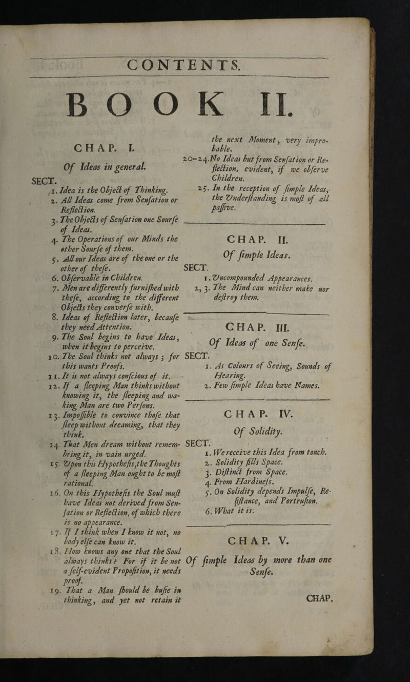 BOO CHAP. I. Of Ideas in general. SECT. 1. Idea is the ObjeCt of Thinking. 2. All Ideas come from Senfation or Reflection. 3. The ObjeCls of Senfation one Sourfe of Ideas. 4. The Operations of our Minds the other Sourfe of them. 5. A/lour Ideas are of the one or the other of thefe. 6. Obfervable in Children. 7. Men are differently furnijhed with thefe, according to the different Objeds they converfe with. 8. Ideas of Reflection later, becaufe they need Attention. 9. The Soul begins to have/ Ideas, when it begins to perceive. 1 o. The Soul thinks not always ; for this wants Proofs. \i. It is not always confcious of it. ii. If a fleeping Man thinks without knowing it, the flee ping and wa¬ king Man are two Perfons. 1 3. Impoffible to convince thofe that fleep without dreaming.t that they think. 14. That Men dream without remem- bring it, in vain urged. 1 S' Ztpon this Hypothecs jhe Thoughts of a fleeping Man ought to be mofl rational. 16. On this Hypothefis the Soul muft have Ideas not derived from Sen¬ fation or Reflection, of which there is no appearance. 17. If I think when I know it noty no body elfe can know it. 18. How knows any one that the Soul always thinks ? for if it be not a felf evident Propofition, it needs proof. 19. That a Man fhould be bufie in thinking, and yet not retain it K II. the next Moment, very impro¬ bable. 20-14 .No Ideas but from Senfation or Re¬ flection, evident, if we obferve Children. 25. In the reception of flmple Ideasy the ZJnderflanding is mofl of all paffive. CHAP. II. Of flmple Ideas. SECT. 1. Vncompounded Appearances. 2, 3. The Mind can neither make nor dejiroy them. CHAP. III. Of Ideas of one Senfe. SECT. 1. As Colours of Seeing, Sounds of Hearing. 2. Few flmple Ideas have Names. CHAP. IV. Of Solidity. SECT. 1. We receive this Idea from touch. 2. Solidity fills Space. 3. DiftinCt from Space. 4. From HarAinefs. 5'. On Solidity depends Impulfe, Re- ftflance, and Portruflon. 6. What it is. CHAP. V. Of fimple Ideas by more than one Senfe.