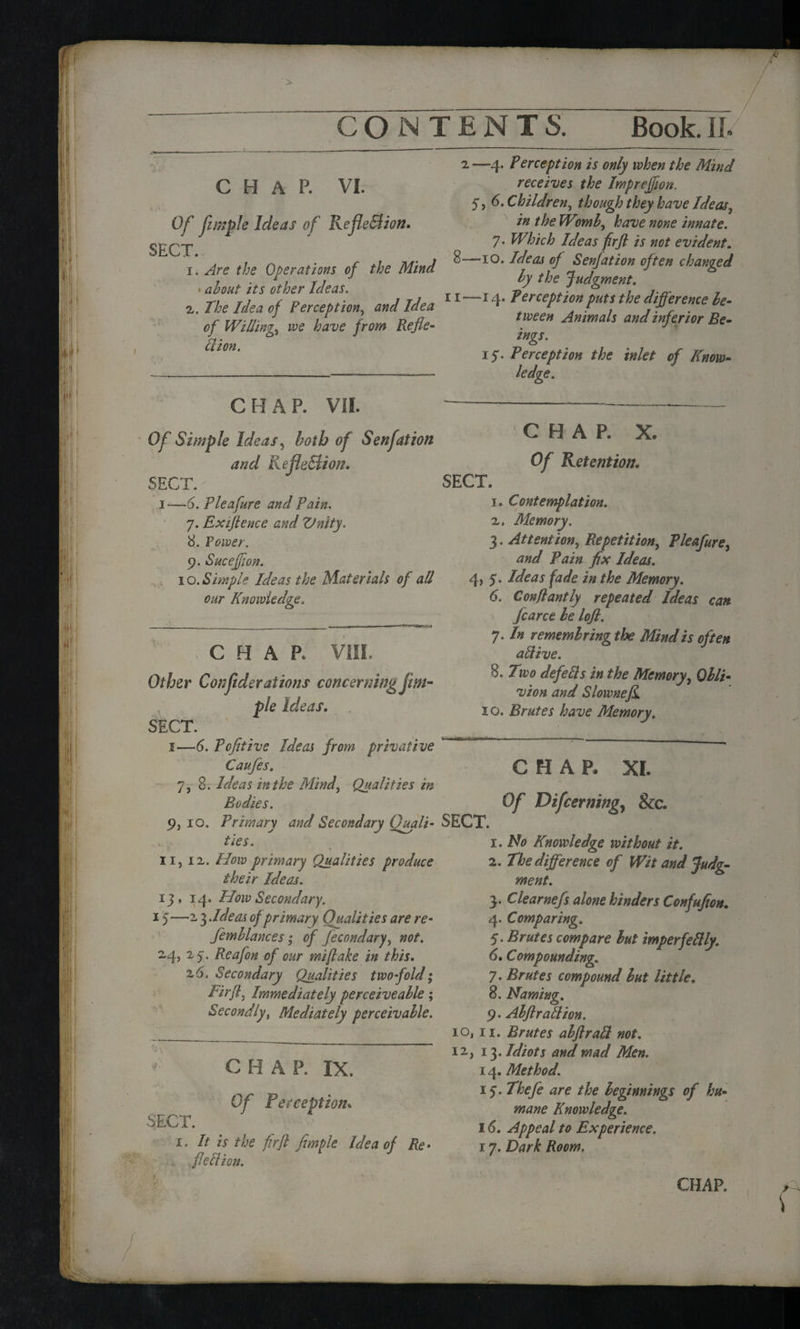 CHAP. VI. Of fimple Ideas of Reflection. SECT. 1. Are the Operations of the Mind * about its other Ideas. 2. The Idea of Perception, and Idea of Willing we have from Refle¬ xion. 2 —4* ¥erception is only when the Mind receives the Imprejfwn. 5, 6. Children) though they have Ideas, in the Wimb, have none innate. 7. Which Ideas firft is not evident. 8—10. Ideas of Senjation often changed by the Judgment. 11—14. Perception puts the difference be¬ tween Animals and inferior Be¬ ings. 15. Perception the inlet of Know¬ ledge. CHAP. VII. Of Simple Ideas, both of Senjation and Reflection. SECT. i-—6. Pleafure and Pain. 7. Extftence and Unity. 8. Power. 9. Sucejflon. 10. Simple Ideas the Mate rials of all our Knowledge. CHAR VIII. Other Confederations concerning Jim- pie Ideas. SECT. 1—6. Pofitive Ideas from privative Caufes. 7, 8. Ideas in the Mind, Qualities in Bodies. 9, 10. Primary and Secondary Quali¬ ties. 11, iv. How primary Qualities produce their Ideas. 114. How Secondary. 15—13 ddeas of primary Qualities are re- femblances; of fecondary, not. 24, 25'. Reafon of our mi flake in this. 16. Secondary Qualities twofold; Firft, Immediately perceive able ; Secondly, Mediately perceivable. CHAR IX. Of Perception. SECT. 1. It is the fir ft fimple Idea of Re. flection. CHAR X. Of Retention. SECT. 1. Contemplation. 2. Memory. 3. Attention, Repetition, Pleafure, and Pain fix Ideas. 4, 5. Ideas fade in the Memory. 6. Conflantly repeated Ideas can. fcarce be lofl. 7. In remembring the Mind is often aftive. 8. Two defects in the Memory, Obli¬ vion and Slownefi. 10. Brutes have Memory. CHAP. XI. SECT. Of Difcerning, &c. 1. No Knowledge without it. 2. The difference of Wit and Judg¬ ment. 3. Clearnefs alone hinders Confufion. 4. Comparing. 5. Brutes compare but mperfeftly. 6. Compounding. 7. Brutes compound but little. 8. Naming. 9. Abft rati ion. io, 11. Brutes abft raft not. 12, 13. Idiots and mad Men. 14. Method. 15. Thefe are the beginnings of hu¬ mane Knowledge. 16. Appeal to Experience. 17. Dark Room,