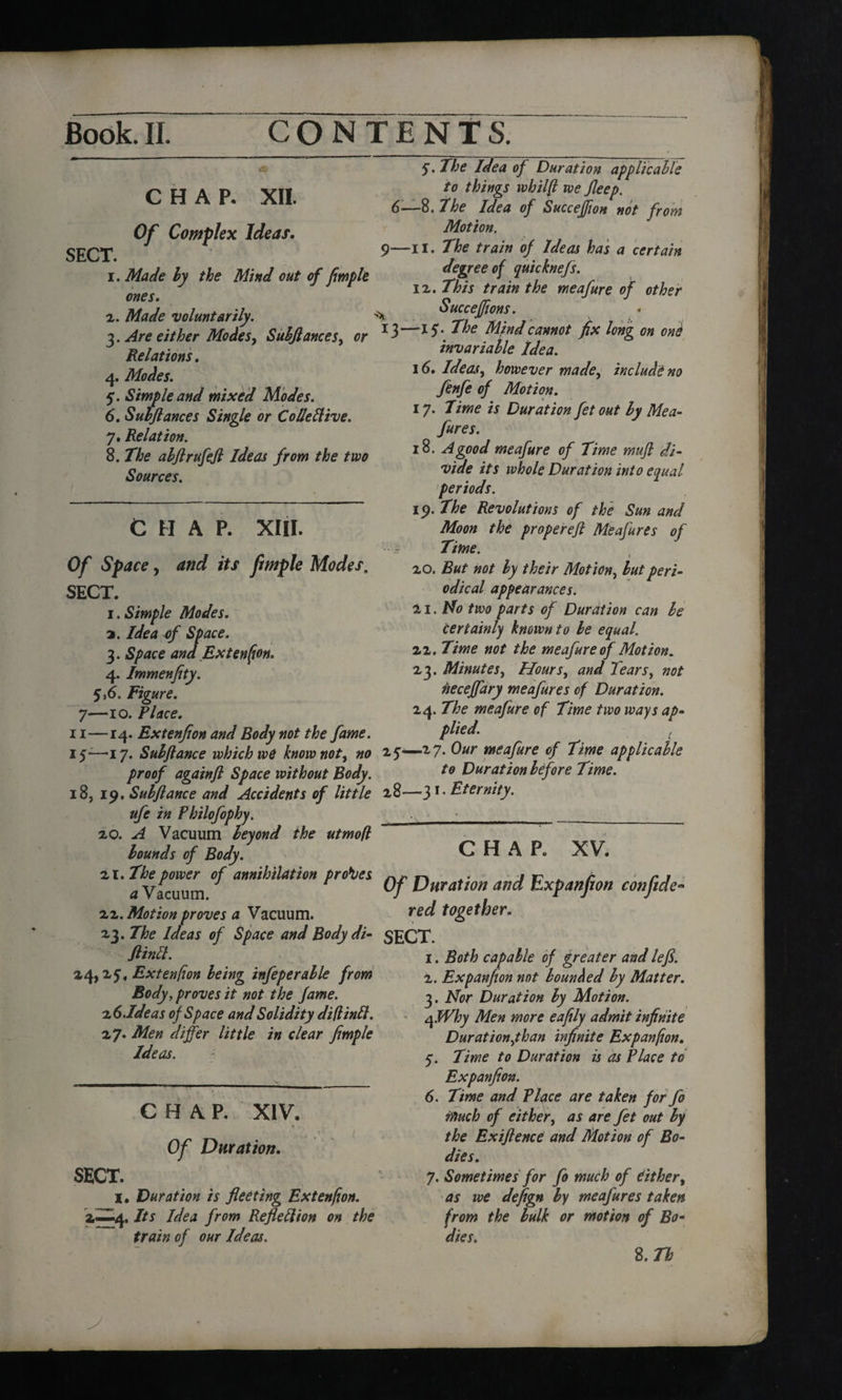 & CHAP. XII. Of Complex Ideas. SECT. 9 1. Made ly the Mind out of fimple ones. 2. Made voluntarily. -> 3. Are either Modes, Subfiances, or 13 Relations. 4. Modes. 5. Simple and mixed Modes. 6. Sub fiances Single or Co derive. 7. Relation. 8. abflrufefl Ideas from the two Sources. CHAP. XIII. O/' S/wre, ifcf fimple Modes. SECT. 1. Simple Modes. 2. Z&d 3. an fExtenfion. 4. Immenfity. 516. Figure. 7—10. Place. 5. The Idea of Duration applicable to things whilft we fieep. 6—8. the Idea of Succeffion not from Motion. —II. The train of Ideas has a certain degree of quicknefs. 12. This train the meafure of other Succeffions. -15. The Mind cannot fix long on one invariable Idea. 16. Ideas, however made, include no fenfe of Motion. 17. Time is Duration fet out by Me a- fares. 18. A good meafure of Time mufi di¬ vide its whole Duration into equal periods. 19. The Revolutions of the Sun and Moon the properefi Meafures of Time. i 20. But not ly their Motion, but peri¬ odical appearances. 21. Mo two parts of Duration can be certainly known to be equal. 22. Time not the meafure of Motion. 23. Minutes, Hours, and Tears, not fieceffary meafures of Duration. 24. The meafure of Time two ways ap¬ plied. 11—14. Extenfion and Body not the fame. 15-—17. Suhftance which we know not, no 25—-27. ®ur meafure of Time applicable proof again ft Space without Body. t0 Duration before Time. 18, 19. Subflance and Accidents of little 28—3 r- Eternity. ufe in Philofophy. ■ __ 20. A Vacuum beyond the utmofl bounds of Body. CHAP. XV. 'll. The power of annihilation probes nr n ^. j r? ^ r r 1 a Vacuum r Of Duration and txpanjion confide 22. Motion proves a Vacuum. rec^ together. 23. The Ideas of Space and Body di- SECT. fiinft. 24,25, Extenfion being infeperable from Body, proves it not the fame. ?.(> .Ideas of Space and Solidity diftintt. 2 7. Men differ little in clear fimple Ideas. CHAP. XIV. Of Duration. SECT. I. Duration is fleeting Extenfion. 2—4. Its Idea from Reflettion on the train of our Ideas. 1. Both capable of greater and lefi. 2. Expanfion not bounded by Matter. 3. Nor Duration by Motion. qJVhy Men more eafily admit infinite Duration,than infinite Expanfion. 5. Time to Duration is as Place to Expanfion. 6. Time and Tlace are taken for fo touch of either, as are fet out by the Exiftence and Motion of Bo¬ dies. 7. Sometimes for fo much of Cither, as we defign by meafures taken from the bulk or motion of Bo- dies. S.Tb