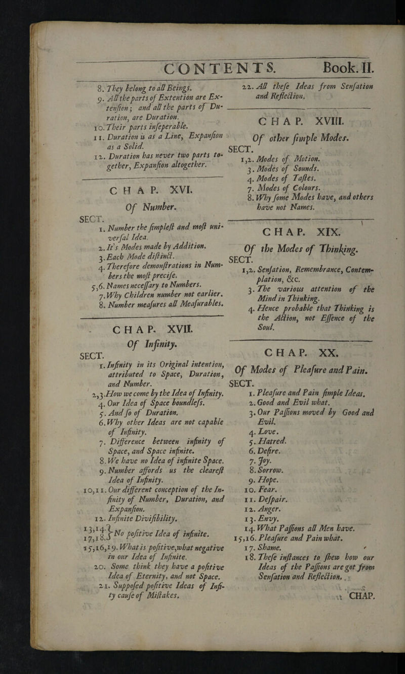 8. They belong to aU Beings. 9. All the parts of Ex tent ion are Ex- tenfion; and all the parts of Du¬ ration, are Duration. 10. Their parts infeperahle. 11. Duration u as a Line, Expanfion as a Solid. ii. Duration has never two parts to¬ gether,, Expanfion altogether. c H A P. XVI. Of Number. SECT. , „ . 1. Number the fimplefl and mjt um- verfal Idea. 2. If s Modes made by Addition. 3. Each Mode diftintt. 4. Therefore demonjlrations in Num¬ bers the mojl precije. 7.6. Names neceffary to Numbers. 7. Why Children number not earlier. 8. Number meafures all Meafurables. CHAP. XVII. 22. All thefe Ideas from Senfation and Refleilion. C H A P. XVIII. Of other fimple Modes. SECT. 1,2. Modes of Motion. 3. Modes of Sounds. 4. Modes of Tafles. 7. Modes of Colours. 8. Why fome Modes have, and others have not Names. Of the Modes of 'Thinking. SECT. 1,2.Senjation, Remembrance, Contem¬ plation, &c. 3. The various attention of the Mind in Thinking. 4. Hence probable that Thinking is the Attion, not Effence of the Soul. Of Infinity. SECT. 1. Infinity in its Original intention, attributed to Space, Duration, and Number. 2^.How we come by the Idea of Infinity. 4. Our Idea of Space bomdlefs. 7. And fo of Duration. 6. Why other Ideas are not capable of Infinity. Space, and Space infinite. 8. We have no Idea of infinite Space. 9. Number affords us the clear eft Idea of Infinity. 10,11. Our different conception of the In¬ finity of Number, Duration, and Expanfion. 12. Infinite Divifibility. 17*18 P°fotve ^ea of infinite. 17,16,19. What is pofitive,what negative in our Idea of Infinite. 20. Some think they have a pofitive Idea of Eternity, and not Space. 2i. Suppofed pofitive Ideas of Infi- ty caufe of Miflakes. CHAP. XX. Of Modes of Pleafure and Pain. SECT. 1. Pleafure and Pain firnple Ideas. 2. Good and Evil what. 3.Our Pajfions moved by Good and Evil. 4. Love. 6. Defire. 7- J«y- 8. Sorrow. 9. Hope. 10. Fear. 11. Defpair. 12. Anger. 13. Envy. 14. What Pajfions all Men have. 17,16. Pleafure and Pain what. 17. Shame. ' 18. Thefe inftances to Jhew how our Ideas of the Pajfions are got from Senfation and Refledion. . \ ns 1 . .1 £ 1 CHAP. /