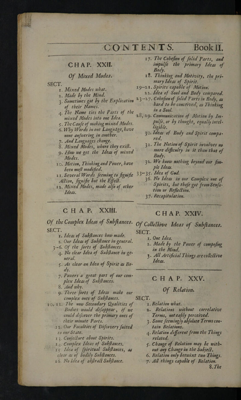 I CHAP. XXII. Of Mixed Modes. SECT. 1. Mixed Modes what. 2. Made by the Mind. 3. Sometimes got by the Explication of their Names. 4. the Name ties the Parts of the mixed Modes into one Idea. 5. The Caufe of making mixed Modes. 6. Why Words in one Language, have none anfwering in another. 7. And Languages change. 8. Mixed Modes, where they exifl. 9. How we get the Ideas of mixed Modes. 10. Motion, ThinkingandPower, have been moft modified. 11. Several Words feeming to fignifie Allion, fignifie but the Effeft. ii. Mixed Modes, made alfo of other Ideas. CHAP. xxm. Of t be Complex Ideas of Sub fiances. SECT. 1. Ideas of Subjlances how made. 2. Our Ideas of Subjlance in general. 3-6. Of the forts of Subjlances. 4. No clear Idea of Sub fiance in ge¬ neral. 5. As clear an Idea of Spirit as Bo- dy. 7. Powers a great part of our com¬ plex Ideas of Subjlances. 8. And why. 9. Three forts of Ideas make cur complex ones of Subjlances. 1O1 11. The now Secondary Qualities of Bodies would difappear, if we could difcover the primary ones of their minute Parts. 1 z. Our Faculties of Difcovery fuited to our State. 13, Conjecture about Spirits. 14. Complex Ideas of Subjlances. 15*. Idea of fpiritual Subjlances, as clear as of bodily Subfiances. 16. No Idea of abjlratt Subjlance. 17. The Cohefion of folid Parts, and impulfe the primary Ideas of Body. 18. Thinking and Motivity, the pri¬ mary Ideas of Spirit. 19-21. Spirits capable of Motion. 22. Idea of Soul and Body compared. 23-27. Cohefion of folid Part sin Body, as hard to be conceived, as Thinking in a Soul. 28, 29. Communication of Motion by Im- pulfe, or by thought, equally intel¬ ligible. 30. Ideas of Body and Spirit compa¬ red. 31. The Notion of Spirit involves no more difficulty in it than that of Body. 32. We know nothing beyond our fim- ple Ideas. 3 3- 3 7. Idea of God. 3 6. No Ideas in our Complex one of Spirits, but thofe got from Sen fa- tion or RefieClion. 37. Recapitulation. CHAP. XXIV. Of Collective Ideas of Subjlances. SECT. 1. One Idea. 2. Made by the Power of compofing in the Mind. 3. All Artificial Things are colie Clive Ideas. CHAP. XXV. Of Relation* SECT. 1. Relation what. 2. Relations without correlative Terms, noteafily perceived. 3. Some feemingly abfolute Terms con¬ tain Relations. 4. Relation different from the Things related. 5. Change of Relation may be with¬ out any Change in the Subjefl. 6. Relation only betwixt two Things. 7. All things capable of Relation. 8, The