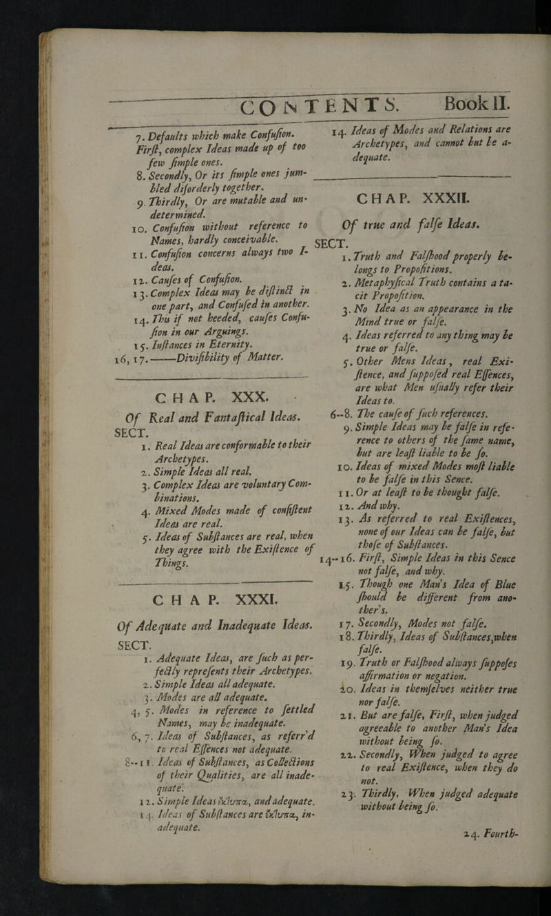 7. Defaults which make Confufion. Fir ft, complex Ideas made up of too few fimple ones. 8. Secondly, Or its fimple ones jum¬ bled diforderly together. 9. thirdly, Or *r<? mutable and un• determined. 10. Confufion without reference to Names, hardly conceivable. 11. Confufion concerns always two I- deas, iz. of Confufion. 13. Complex Ideas may be diftintt in one part, Confufed in another. 14. This if not heeded, caufes Confu¬ fion in our Arguings. 15Inflames in Eternity. x6, 17.-Divifibility of Matter. CHAP. XXX. Of Real and Fantafiical Ideas. SECT. 1. Real Ideas are conformable to their Archetypes. 2. Simple Ideas all real. 3. Complex Ideas are voluntary Com¬ binations. 4. Mixed Modes made of confiftent Ideas are real. 5. Ideas of Subftances are real, when they agree with the Exifence of Things. 14. Ideas of Modes and Relations are Archetypes, and cannot but be a- dequate. CHAP. XXXI. Of Adequate and Inadequate Ideas. SECT. x. Adequate Ideas, are fuch as per¬ fectly reprefents their Archetypes. 2. Simple Ideas all adequate. 3. Modes are all adequate. 4, q. Modes in reference to fettled Names, may be inadequate. 6, 7. Ideas of Subftances, as referrd tc real Effences not adequate. 8— 1 * Ideas of Subftances, as CoUeClions of their Qualities, are all inade¬ quate. 12. Simple Ideas zKlvTTct) and adequate. T4. Ideas of Subftances are tdluitcc, in¬ adequate. CHAP. XXXII. Of true and falfe Ideas. SECT. 1. Truth and Falfbood properly be¬ longs to Proportions. 2. Metaphyfiscal Truth contains a ta¬ cit Propofition. 3. No Idea as an appearance in the Mind true or falfe. 4. Ideas referred to any thing may be true or falfe. 5*. Other Mens Ideas , real Exi■ ftence, and fuppofed real Effences, are what Men ufually refer their Ideas to. 6-8. The caufeof fuch references. 9. Simple Ideas may be falfe in refe¬ rence to others of the fame name, but are leaft liable to be fo. 10. Ideas of mixed Modes moft liable to be falfe in this Sence. 11. Or at leaft to be thought falfe. 12. And why. 13 .As referred to real Exift ernes, none of our Ideas can be falfe, but thofe of Subftances. 14-16. Fir ft. Simple Ideas in this Sence not falfe, and why. 15. Though one Mans Idea of Blue Jhould be different from ano¬ ther s. 17. Secondly, Modes not falfe. 18. Thirdly, Ideas of Subftancesyohen fdfi- 19. Truth or Falfhoodalways fuppofes affirmation or negation. 20. Ideas in themfelves neither true nor falfe. 21. But are falfe, Firft, when judged agreeable to another Mans Idea without being fo. 22. Secondly, When judged to agree to real Exiftence, when they do not. 23. Thirdly, When judged adequate without being fo. 24. Fourth-