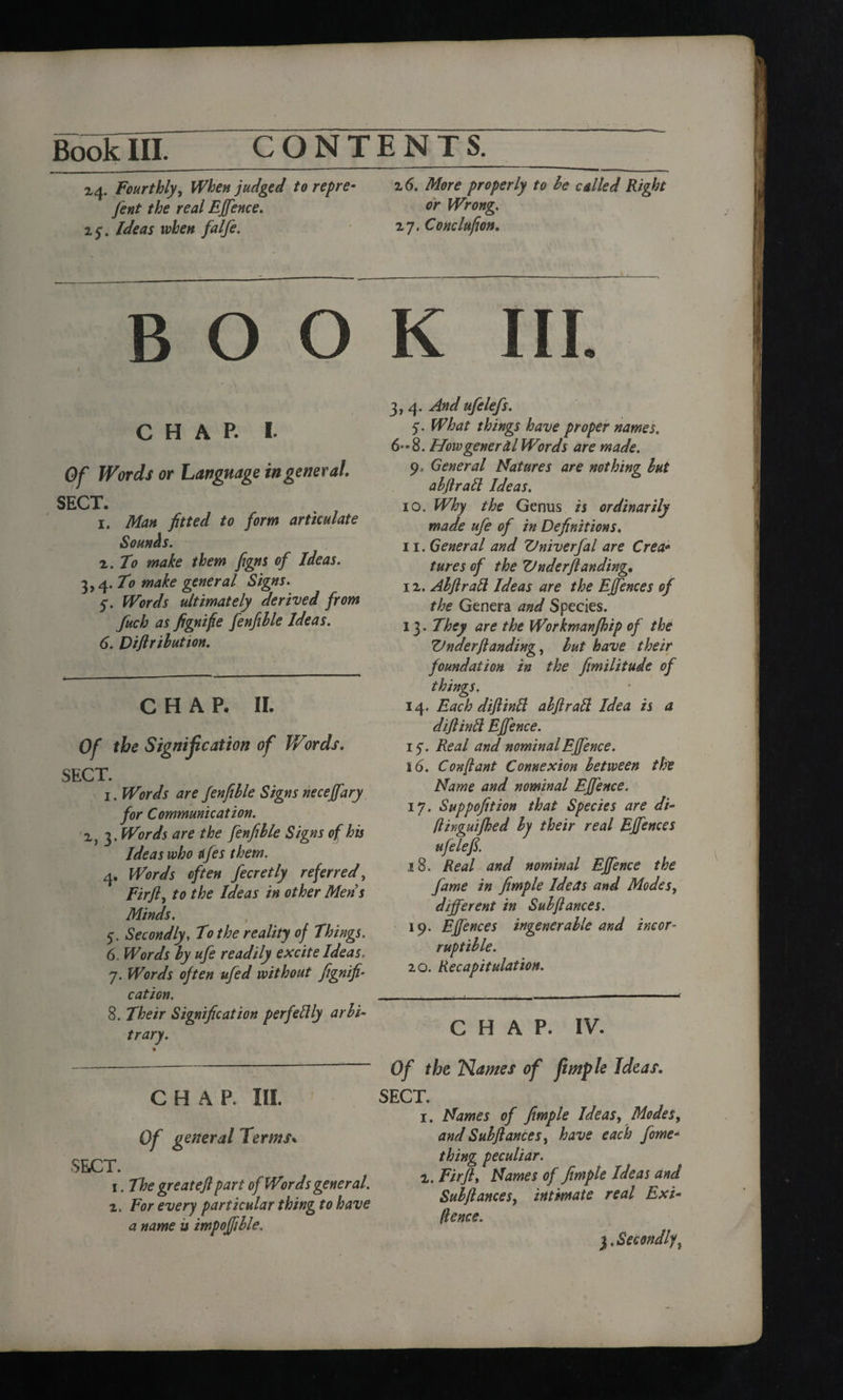 2,4. Fourthly, When judged to repre• 26. More properly to be called Right fent the real Effence. °r Wrong. 25:. Ideas when falfe. 2,7. Conclufion. BOOK III. 3, 4. And ufelefs. CHAP. I. Of Words or Language in general. SECT. 1. Man fitted to form articulate Sounhs. 2. to make them figns of Ideas. ^,q.To make general Signs. 5. Words ultimately derived from fuch as fignifie fenfible Ideas. 6. Diftrilution. CHAP. II. Of the Signification of Words. SECT. 1. Words are fenfible Signs neceffary for Communication. 2, 3. Words are the fenfible Signs of his Ideas who tifes them. 4. Words often fecretly referred, Fir ft, to the Ideas in other Mens Minds. 5. Secondly, To the reality of Things. 6. Words by ufe readily excite Ideas. 7. Words often ufed without fignifi- cation. 8. Their Signification perfectly arbi¬ trary. CHAP. HI. Of general Terms% SECT. 1. The great eft part of Words general. 2. For every particular thing to have a name is impoffible. 5. What things have proper names. 6'-8. Mow general Words are made. 9> General Natures are nothing but abftrafl; Ideas. 10. Why the Genus is ordinarily made ufe of in Definitions. 11. General and Vniverfal are Crea* tures of the Under ft anding. 12. Abftralt Ideas are the Effences of the Genera and Species. 13. They are the Workmanfhip of the Under ft anding, but have their foundation in the fimilitude of things. 14. Each diftinll ahftratt Idea is a diftinft Effence. if. Real and nominal Effence. 16. Con ft ant Connexion between the Name and nominal Effence. 17. Suppofition that Species are di- ftinguifhed by their real Effences ufe left. 18. Real and nominal Effence the fame in fimple Ideas and Modes, different in Subftances. 19. Effences ingenerable and incor¬ ruptible. 20. Recapitulation. CHAP. IV. Of the Names of fimple Ideas. SECT. 1. Names of fimple Ideas, Modes, and Subftances, have each fome- thing peculiar. 2. Fir ft. Names of fimple Ideas and Subftances, intimate real Exi¬ gence. 3. Secondlyt
