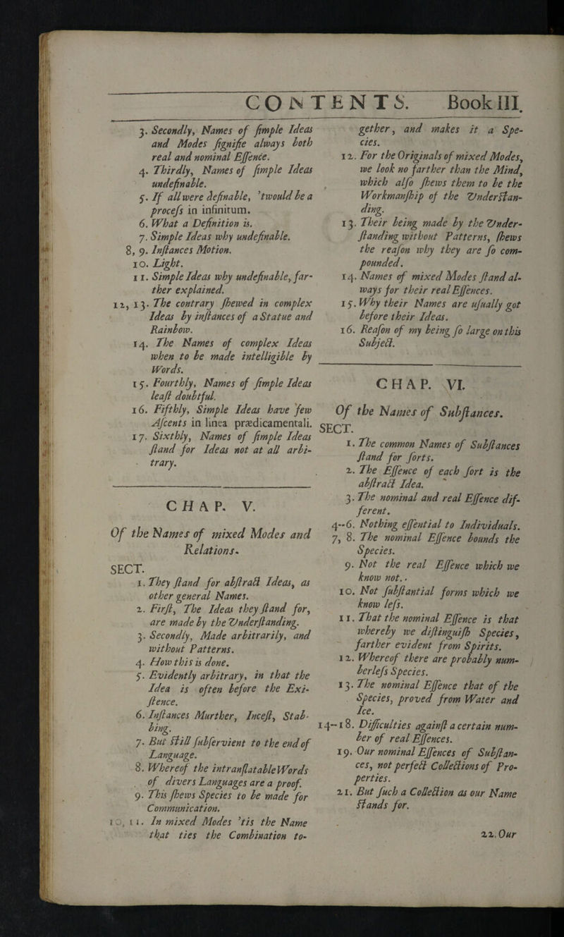 3. Secondly, Names of fimple Ideas and Modes fignifie always hotb real and nominal EJfence. 4. Thirdly, Names of fimple Ideas ^ unde fin able. 5. If all were definable, t would be a procefs in infinitum. 6. What a Definition is. 7. Simple Ideas why undefinable. 8, 9. In fiances Motion, 10. Light. 11. Simple Ideas why undefinable, far¬ ther explained. n, 13. The contrary fhewed in complex Ideas by infiances of a Statue and Rainbow. 14. The Names of complex Ideas when to be made intelligible by Words. 15-. Fourthly, Names of fimple Ideas leafi doubtful. 16. Fifthly, Simple Ideas have few gether, and makes it a Spe¬ cies. 1 v. For the Originals of mixed Modes, we look no farther than the Mind, which alfo Jhews them to be the Workmanfhip of the Understan¬ ding. 13. Their being made by the Vnder- fianding without Fatter ns, (hews the reafon why they are fo com¬ pounded. 14. Names of mixed Modes ft and al¬ ways for their real Efj'ences. 15. Why their Names are ufually got before their Ideas. 16. Reafon of my being fo large on this Subjell. CHAP. VI, . „ Of the Names of Sub fiances. Afcents in linea prasdicamentali. J 17. Sixthly, Names of fimple Ideas ~r, XT . r - 1.1 he common Names of Subfiances fiand for Ideas not at all arbi¬ trary. CHAP. V. Of the Names of mixed Modes and Relations« SECT. 1. They fiand for abftratt Ideas, as other general Names. 2. Fir ft. The Ideas they fiand for, are made by the Under ft anding. 3. Secondly, Made arbitrarily, and without Patterns. 4. How this is done. 5. Evidently arbitrary, in that the Idea is often before the Exi- fience. 6. Inftances Murther, Inceft, Stab«■ bing. 7. But Hill fubfervient to the end of Language. 8. Whereof the intranflatableWords . of divers Languages are a proof. 9. This fhews Species to be made for Communication. iQ, n. In mixed Modes Us the Name that ties the Combination to¬ fiand for forts. z. The EJfence of each fort is the abftratt Idea. 3. The nominal and real EJfence dif¬ ferent. 4-6. Nothing effential to Individuals. 7, 8. The nominal EJfence bounds the Species. 9. Not the real EJfence which we know not. - 10. Not fubflantial forms which we know lefs. 11. That the nominal EJfence is that whereby we dijlinguifh Species, farther evident from Spirits. 12. Whereof there are probably num- berlefs Species. 13. The nominal EJfence that of the Species, proved from Water and Ice. 14-18. Difficulties again ft a certain num¬ ber of real EJfences. 19. Our nominal Effences of Subflan- ces, not per fell Colletlions of Pro¬ perties. 2i. But fuch a Colleflion as our Name Hands for. 22, Our
