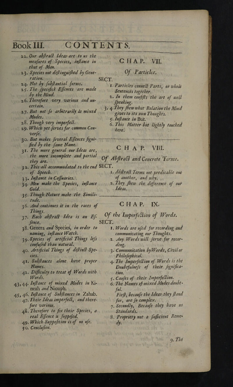 ii. Our ahftrad Ideas are to us the meafures of Species, inftance in that of Man. 23. Species not diftinguifhed hy Gene- ration. SECT. CHAP. VIL Of Farticles. 1. Particles conned Parts, or whole Sentences together. 2. In them confifls the art of well fpeaking. 3, 4. They fhew what Relation the Mind gives to its own Thoughts. 5. Inflame in But. 6. This Matter hut lightly touched here. 24. Not hy fuhflantial forms. 25. The ftpecifick Effences are made hy the Mind. 2 6. Therefore very various and un¬ certain. 27. But not fo arbitrarily as mixed Modes. 28. Though very imperfett. 29. Which yet ferves for common Con- verfe. 30. But makes feveral Ejfences figni---———--— fied by the fame Name. O f-T a P VT! 31. The more general our Ideas are, H A 1. Viii. the more incomplete and partial Aha sn 1 w they are. *7 Ahjtratt and Concrete ierms. 3 2. This all accommodated to the end SECT. of Speech. 33. Inftance in Caffuaries. 34. Men make the Species, inflame Gold. 35*. Though Nature make the Simili¬ tude. 36. And continues it in the races of 37. Each ahftrad Idea is an Ef- httperfeelwn of fi ords, fence. SECT. 38. Genera and Species, in order to 1. Words are ufed for recording and 1. Ahftrad Terms not pre die able one of another, and why. 2. They fhew the difference of our Ideas. CHAP. IX. naming, inftance Watch. 39. Species of artificial Things lefts confufted than natural. 40. Artificial Things of diftind Spe¬ cies. 41. Suhftances alone have proper Names. 42. Difficulty to treat of Words with Words. 43,44. Inftance of mixed Modes in Ki- neah and Niouph. 45;, 46. Inftance of Suhftances in Zahab. 47. Their Ideas imperfed, and there¬ fore various. 48. Therefore to fix their Species, a real Effence u fuppofed. 49. Which Suppofition is of no ufe. 50. Conclufion. communicating our Thoughts. 2. Any Words will fterve for recor¬ ding. 3. Communication hy Words, Civil or Philoftophical. 4. The Imperfedion of Words is the Dottbtfulnefs of their Jignifica- tion. 5. Cauftes of their Imperfedion. 6. The Names of mixed Modes doubt¬ ful. Fir ft, hecaufe the Ideas they ft and for, are fo complex. 7. Secondly, Becaufe they have no Standards. 8. Propriety not a ftufficient Reme« dy.