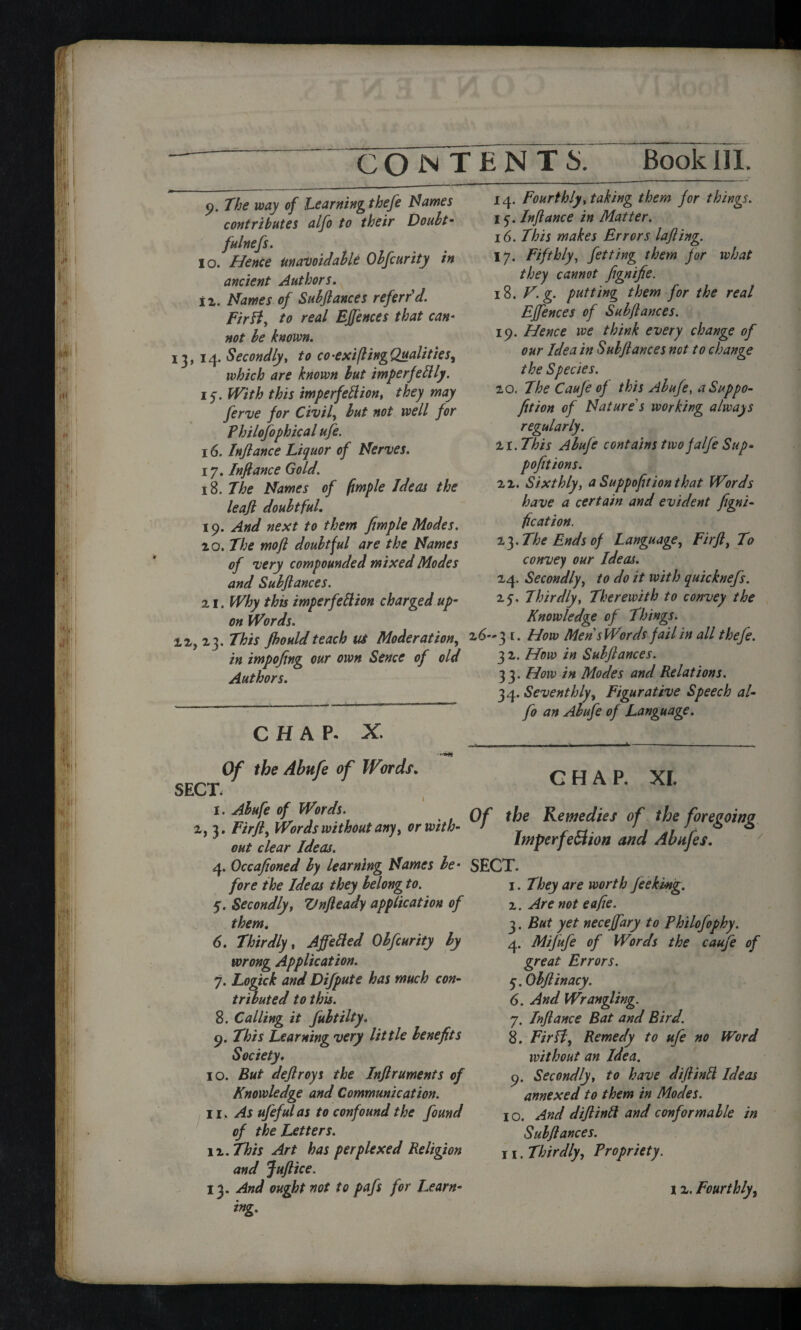-- 9. The way of Learning thefe Names contributes alfo to their Doubt- fulnefs. 10. Hence unavoidable Obfcurity in ancient Authors. 12. Names of Subjlances referred. Fir ft, to real EJfences that can* not be known. 13, 14. Secondly, to co-exiflingQualities, which are known but imperfettly. 15. PfM this imperfection, they may ferve for Civil, but not well for Philofophical ufe. 16. Inftance Liquor of Nerves. 17. Inftance Gold. 18. 7i^ 0/ fimple Ideas the leaft doubtful. 19. And next to them fimple Modes. 20. The mo ft doubtful are the Names of very compounded mixed Modes and Subjlances. 21. Why this imperfection charged up- on Words. 12, 23. This Jhould teach tit Moderation, in impofing our own Sence of old Authors. CHAP. X. Of the Abufe of Words. SECT. 1. Abufe of Words. 2, 3. Fir ft. Words without any, or with¬ out clear Ideas. 4. Occafioned by learning Names be* fore the Ideas they belong to. 5. Secondly, Vnfleady application of them. 6. Thirdly, AjfeCied Obfcurity by wrong Application. 7. Logick and Difpute has much con¬ tributed to this. 8. Calling it fubtilty. 9. This Learning very little benefits Society. 10. But deftroys the Inftruments of Knowledge and Communication. 11. As ufeful as to confound the found of the Letters. n.This Art has perplexed Religion and Juftice. ing. 14. Fourthly, taking them for things. 15. Inftance in Matter. 16. This makes Errors lafting. 17. Fifthly, fetting them for what they cannot fignifie. 18. N. g. putting them for the real EJfences of Subjlances. 19. Hence we think every change of our Idea in Subjlances not to change the Species. 20. The Cauje oj this Abufe, aSuppo- fition of Nature s working always regularly. H.This Abufe contains twojalfe Sup- pofitions. 22. Sixthly, a Suppofition that Words have a certain and evident figni- fication. 23. The Ends of Language, Firft, To convey our Ideas. 24. Secondly, to do it with quicknefs. 25. Thirdly, Therewith to convey the Knowledge of Things. 2 6-3 t. How Men sWords jail in all thefe. 3 2. How in Subjlances. 33. How in Modes and Relations. 34. Seventhly, Figurative Speech al¬ fo an Abufe of Language. - - - -1------ CHAP. XI. Of the Remedies of the foregoing ImperfeBwn and Abufes. SECT. 1. They are worth feekmg. 2. Are not eafie. 3. But yet necejfary to Philofophy. 4. Mifufe of Words the caufe of great Errors. 5. Objlinacy. 6. And Wrangling. 7. Inftance Bat and Bird. 8. FirH, Remedy to ufe no Word without an Idea. 9. Secondly, to have diftintt Ideas annexed to them in Modes. i o. And diftintt and conformable in Subjlances. 11. Thirdly, Propriety.