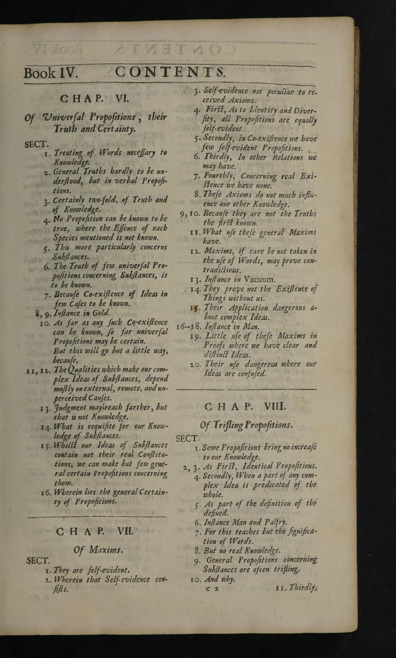 CHAP. VI. Of Zlniverfal Proportions, their Truth and Certainty, SECT. 1. Treating of Words neceffary to Knowledge. 2. General Truths hardly to he un• derftood, hut in verbal Propofi- tions. 3. Certainly two-fold, of Truth and of Knowledge. 4. Ido Propofition can he known to he true, where the Effence of each Species mentioned is not known. f. This more particularly concerns Suhfiances. 6. The Truth of few univerfal Pro- pofitions concerning Suhjlances, is to he known. 7. Becaufe Co-exiflence of Ideas in few Cafes to he known. 8, 9. Inflance in Gold. 10. As far as any fuch Co-exiflence can he known, fo far univerfal Tropofitions may he certain. But this will go hut a little way, hecaufe, 11, lx. The Qualities which make our com¬ plex Ideas of Suhjlances, depend moflly on external, remote, and un¬ perceived Caufes. 13. Judgment maylreach farther, hut that is not Knowledge. 14. What is requifite for our Know¬ ledge of Subfiances. \q.Whilfl our Ideas of Suhjlances contain not their real Confuta¬ tions, we can make hut few gene¬ ral certain Propofitions concerning them. 16. Wherein lies the general Certain¬ ty of Propofitions. CHAP. VII. Of Maxims. SECT. 1. They are felf evident, 2. Wherein that Self evidence con- . 3* Self-evidence not peculiar to re¬ ceived Axioms. 4* Fir If, As to Identity and Diver- fity, all Propofitions are equally Jelfi evident. 5. Secondly, in Co-exiflence we have few feffievident Propofitions. 6. Thirdly, In other Relations we may have. 7. Fourthly, Concerning real Exi¬ stence we have none. 8. Thefe Axioms do not much influ¬ ence •our other Knowledge. 9,10. Becaufe they are not the Truths the firfl known. 11. What ufe thefe general Maxims have. 12. Maxims, if care he not taken in the ufe of Words, may prove con- traditiious. 13. Inflance in Vacuum. 14. They prove not the Exiflence of Things without us. 15. Their Application dangerous d- lout complex Ideas. i6~i8. Inflance in Man. 19. Little ufe of thefe Maxims in Proofs where we have clear and diflinfl Ideas. 20. 7heir ufe dangerous where our Ideas are confufed. CHAP. VIII. Of Triflwg Tropofitions, SECT. . . - 1. Some Propofitions bring no increafe to our Knowledge. 2, 3 .As Firfl, Identical Propofitions. 4. Secondly, When a part of any com¬ plex Idea is predicated of the whole. 5. As part of the definition of the defined. 6. Inflance Man and Pal fry. 7. For this teaches hut the fignifica- tion of Words. 8. But no real Knowledge. 9. General Propofitions concerning Suh (lances are often trifling. 10. And why,