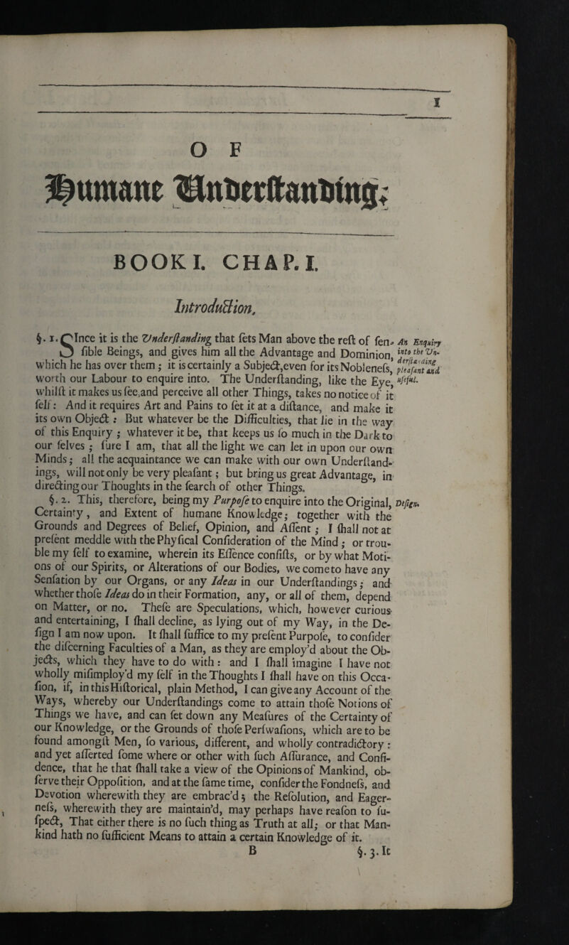 O F BOOKI. CHARI. Introduction. i. QInce it is the Vnderjlanding that fets Man above the reft of fen- ah Enquiry O hble Beings, and gives him all the Advantage and Dominion,inta the Vn' which he has over them,- it is certainly a Subject,even for its NobSenefs’ worth our Labour to enquire into. The Underftanding, like the Eye, hMhL whilft it makes us fee.and perceive all other Things, takes no notice of it felf: And it requires Art and Pains to fet it at a diftance, and make it its own ObjedBut whatever be the Difficulties, that lie in the way of this Enquiry ,- whatever it be, that keeps us lo much in tlie Dark to our felves ,- Pure I am, that all the light we can let in upon our own Minds,- all the acquaintance we can make with our own Understand¬ ings, will not only be very pleafant; but bring us great Advantage, in diredingour Thoughts in the fearch of other Things. §.2. This, therefore, being my Purpofe to enquire into the Original, Dtjig* Certainty, and Extent of humane Knowledge- together with the Grounds and Degrees of Belief, Opinion, and Aflent,- I {hall not at prefent meddle with thePhyfical Confideration of the Mind ,- or trou¬ ble my felf to examine, wherein its Etfence confifts, or by what Moti¬ ons of our Spirits, or Alterations of our Bodies, we come to have any Senfation by our Organs, or any Ideas in our Underftandings,- and whether thofe Ideas do in their Formation, any, or ail of them, depend on Matter, or no. Thefe are Speculations, which, however curious and entertaining, I {hall decline, as lying out of my Way, in the De- fign l am now upon. It fhall fuffice to my prefent Purpole, to confider the difcerning Faculties of a Man, as they are employ’d about the Ob- jeifts, which they have to do with: and I fhall imagine I have not wholly mifimploy’d my (elf in the Thoughts I fhall have on this Occa- Eon, if, inthisHiftorical, plain Method, I can give any Account of the Ways, whereby our Underftandings come to attain thofe Notions of Things we have, and can fet down any MeaPures of the Certainty of our Knowledge, or the Grounds of thofe Perfwafions, which are to be found amongft Men, fo various, different, and wholly contradictory : and yet afferted Pome where or other with fuch Aflurance, and Confi¬ dence, that he that (hall take a view of the Opinions of Mankind, ob- ferve their Oppofition, and at the fame time, confider the FondnePs, and Devotion wherewith they are embrac’d 5 the Refolution, and Eager- nels, wherewith they are maintain’d, may perhaps have reaPon to to¬ pped, That either there is no Puch thing as Truth at all,- or that Man¬ kind hath no Pufficient Means to attain a certain Knowledge of it. B §.3. It \
