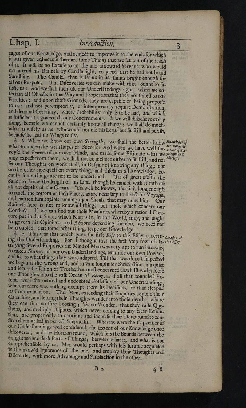 tages of our Knowledge, and neglect to improve it to the ends for which it vvas given us,becaufe there are fome Things that are fet out of the reach of it. It will be no Excufe to an idle and untoward Servant, who would not attend his Bufinefs by Candle light, to plead that he bad not broad Sun-fhine. The Candle, that is fet up in us, fhines bright enough for all our Purpofes. The Difcoveries we can make with this, ought to fa- tisfie us : And we (hall then ufe our Underflandings right, when we en¬ tertain all Objects in that Way and Proportion,that they are foiled to our Faculties : and upon thofe Grounds, they are capable of being propos’d to us ; and not peremptorily, or intemperately require Demonflration, and demand Certainty, where Probability only is to be had, and which is fufficient to govern all our Concernments. If we will disbelieve every thing, becaufe we cannot certainly know all things ,• we fhail do much* what as wifely as he, who would not ufe his Legs, but fit (fill andperifh becaufe'he had no Wings to fly. §. 6. When we know our own Strength, we fhail the better know^otvltdgtof what to undertake with hopes of Succels: And when we have well fur -Tariff7 vey’d the Powers of our own Minds, and made fome Eftimate what weVWmant may exped from them, we fhail not be inclined either to fit ftill, andnot/toy}* fet our Thoughts on work at all, in Defpair of knowing any thing • nor on the other fide queftion every thing, and difclaim all Knowledge, be¬ caufe fome things are not to be underflood. ’Tis of great ufe to the Sailor to know the length of his Line, though he cannot with it fathom all the depths of the Ocean. ’Tis well he knows, that it is long enough to reach the bottom at fuch Places, as are necefTary to direct his Voyage, and caution him againft running upon Shoals, that may ruine him. Our bufinefs here is not to know all things, but thofe which concern our Conduct. If we can find out thofe Meafures, whereby a rational Crea¬ ture put in that State, w7hich Man is in, in this W’orld, may, and ought to govern his Opinions, and Adions depending thereon, we need not be troubled, that fome other things (cape our Knowledge. . §• 7- This was that which gave the firft PJfe to this EfTay concern-nersr. f mg the Underflanding. For I thought that the firft Step towards fa•thisEjfay. tisfying feveral Enquiries,the Mind of Man was very apt to run into^was, to take a Survey of our ownUnderflandings, examine our own Powers and fee to what things they were adapted. Till that was done I fofpected we began at the wrong end, and in vain fought for Satisfa&icn in a quiet and fecure PofTeffion of Truths,that moft concerned us,w hilft we let loofe our Thoughts into the vafl Ocean of Being,, as if all that boundlefs Ex¬ tent, were the natural and undoubted Pofleftion of our Underflandings wherein there was nothing exempt from its Decifions, or that efcaped’ its Comprehenfion. Thus Men, extending their Enquiries beyond their Capacities, and letting their Thoughts wander into thofe depths, where hey can find no fure Footing ,* ’tis no Wonder, that they raife Que- ltions, and multiply Difputes, which never coming to any clear Refolu- tion, are proper only to continue and increafe their Doubts,and to con¬ firm them at lafl in perfect Scepticifm. Whereas were the Capacities of our Underflandings well confidered, the Extent of our Knowledge once difcovered, and the Horizon found, which Lets the Bounds between the enhghtned and dark Parts of Things; between what is, and what is not corn prehen fible by us. Men would perhaps with Iefs fcruple acquiefce in the avow’d Ignorance of the one, and employ their Thoughts and Dilcourfe, with more Advantage and Satisfaction in the other. B z §. 8.