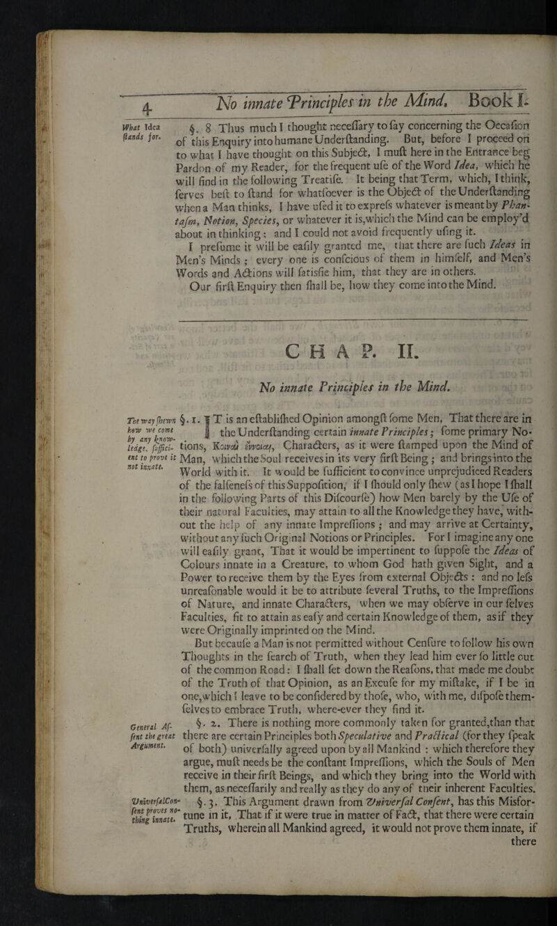 What Idea ^ 8 Thus much I thought neceftary to fay concerning the Occasion (lands jou 0f this Enquiry into humane Underftanding. But, before I proceed on to what I have thought on this Subject, 1 rnuft here in the Entrance beg Pardon of my Reader, for the frequent ufe of the Word Idea, which he will find in the following Treatife. It being that Term, which, I think, ferves belt to (land for whatfoever is the Objetf: of the Underftanding when a Man thinks, I have ufed it toexprefs whatever is meant by Than* tafm, $ often, Species, or whatever it is,which the Mind can be employ’d about in thinking; and I could not avoid frequently ufing it. I prefume it will be eafiiy granted me, that there are fuch Ideas in Men’s Minds • every one is confcious of them in himfelf, and Men’s Words and A&ions will fatisfie him, that they are in others. Our firft Enquiry then fhall be, how they come into the Mind. .i AY > C H A P. II. No innate Principles in the Mind. The way fhewn hew we come by any know¬ ledge, fuffici- ent to prove it not innate. General Af- fent the great Argument. VniverfalCon fent proves no thing innate. §. 1.1T is aneftablilhed Opinion amongftfome Men, That there are in I the Underftanding certain innate Principles; feme primary No¬ tions, Koivau iwoiauj, Charatfters, as it were damped upon the Mind of Man, which the Soul receives in its very firft Being ; and brings into the World with it. It would be fufficient toconvince unprejudiced Readers of the falfenefs of thisSuppofition, if I lliould only (hew (as I hope I fhall in the following Parts of this Difcourfe) how Men barely by the Ufe of their natural Faculties, may attain to all the Knowledge they have, with¬ out the help of any innate Impreftions ,* and may arrive at Certainty, without any fuch Original Notions or Principles. For I imagine any one will eafiiy grant, That it would be impertinent to fuppofe the Ideas of Colours innate in a Creature, to whom God hath given Sight, and a Power to receive them by the Eyes from external Objects : and no lefs unreafonable would it be to attribute feveral Truths, to the Impreftions of Nature, and innate Characters, when we may obferve in cur felves Faculties, fit to attain as eafy and certain Knowledge of them, as if they were Originally imprinted on the Mind. But becaufe a Man is not permitted without Cenfure to follow his own Thoughts in the fearch of Truth, when they lead him ever fo little out of the common Road: I flaall fet down the Reafons, that made me doubt of the Truth of that Opinion, as anExcufe for my miftake, if I be in one,which l leave to be confidered by thofe, who, with me, difpofethem- felvesto embrace Truth, where-ever they find it. §, z. There is nothing more commonly taken for granted,than that there are certain Principles both Speculative and Pradical (for they fpeak of both) univerfally agreed upon by all Mankind : which therefore they argue, muft needs be the conftant Impreftions, which the Souls of Men receive in their firft Beings, and which they bring into the World with them, as neceflarily and really as they do any of tneir inherent Faculties. §.3. This Argument drawn from Vniverfal Confent, has this Misfor- * tune in it, That if it were true in matter of Fatft, that there were certain Truths, wherein all Mankind agreed, it would not prove them innate, if there